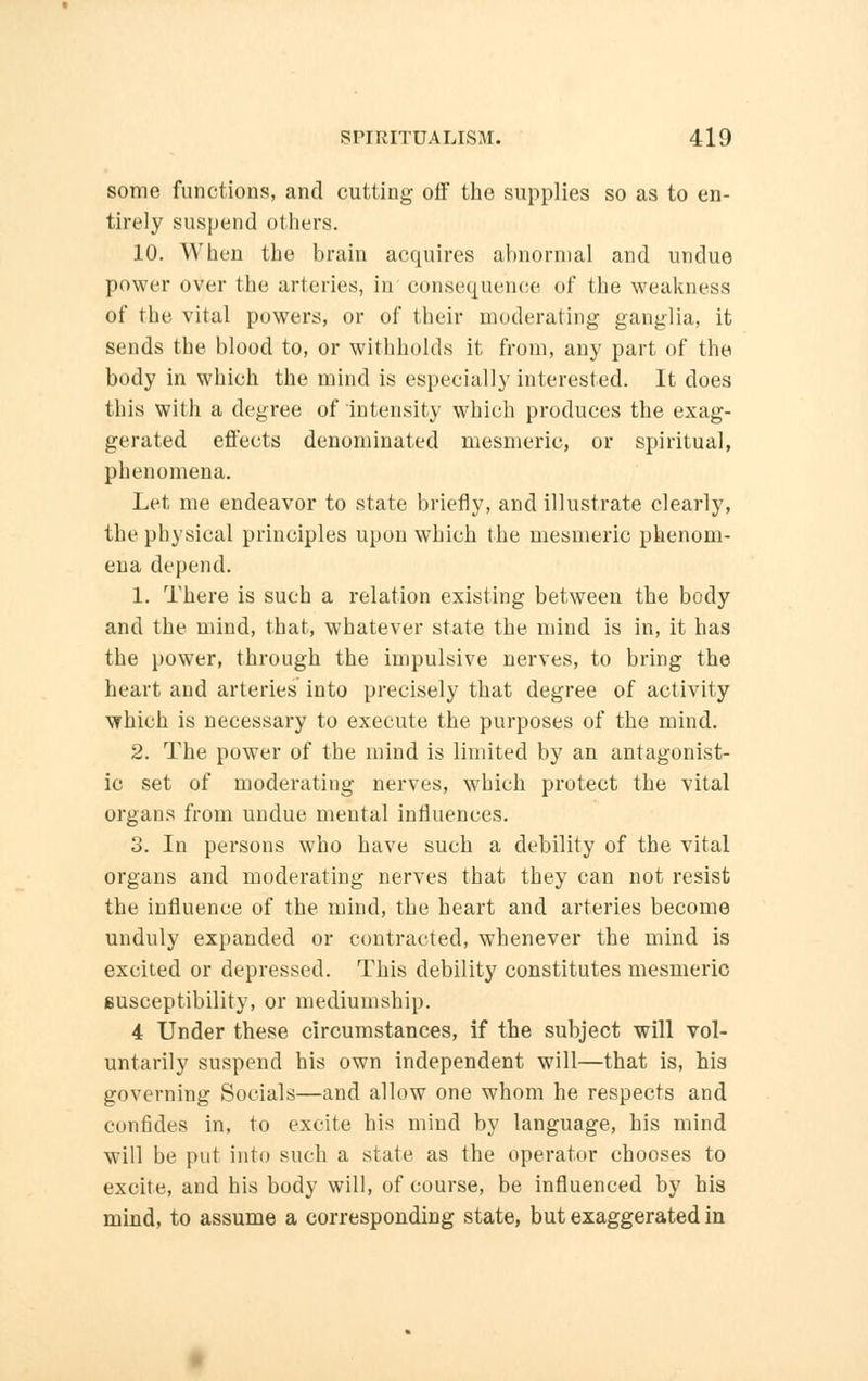 some functions, and cutting off the supplies so as to en- tirely suspend others. 10. When the brain acquires abnormal and undue power over the arteries, in'consequence of the weakness of the vital powers, or of their moderating ganglia, it sends the blood to, or withholds it from, any part of the body in which the mind is especially interested. It does this with a degree of intensity which produces the exag- gerated effects denominated mesmeric, or spiritual, phenomena. Let me endeavor to state briefly, and illustrate clearly, the physical principles upon which the mesmeric phenom- ena depend. 1. There is such a relation existing between the body and the mind, that, whatever state the mind is in, it has the power, through the impulsive nerves, to bring the heart and arteries into precisely that degree of activity which is necessary to execute the purposes of the mind. 2. The power of the mind is limited by an antagonist- ic set of moderating nerves, which protect the vital organs from undue mental influences. 3. In persons who have such a debility of the vital organs and moderating nerves that they can not resist the influence of the mind, the heart and arteries become unduly expanded or contracted, whenever the mind is excited or depressed. This debility constitutes mesmeric susceptibility, or mediumship. 4 Under these circumstances, if the subject will vol- untarily suspend his own independent will—that is, his governing Socials—and allow one whom he respects and confides in, to excite his mind by language, his mind will be put into such a slate as the operator chooses to excite, and his body will, of course, be influenced by his mind, to assume a corresponding state, but exaggerated in