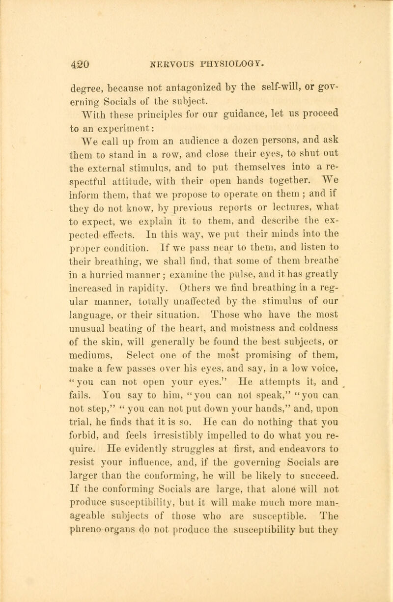 degree, because not antagonized by the self-will, or gov- erning Socials of the subject. With these principles for our guidance, let us proceed to an experiment: We call up from an audience a dozen persons, and ask them to stand in a row, and close their eyes, to shut out the external stimulus, and to put themselves into a re- spectful attitude, with their open hands together. We inform them, that we propose to operate on them ; and if they do not know, by previous reports or lectures, what to expect, we explain it to them, and describe the ex- pected effects. In this way, we put their minds into the proper condition. If we pass near to them, and listen to their breathing, we shall find, that some of them breathe in a hurried manner ; examine the pulse, and it has greatly increased in rapidity. Others we find breathing in a reg- ular manner, totally unaffected by the stimulus of our language, or their situation. Those who have the most unusual beating of the heart, and moistness and coldness of the skin, will generally be found the best subjects, or mediums, Select one of the most promising of them, make a few passes over his eyes, and say, in a low voice,  you can not open your eyes. He attempts it, and fails. You say to him, you can not speak, you can not step,  you can not put down your hands, and, upon trial, he finds that it is so. He can do nothing that you forbid, and feels irresistibly impelled to do what you re- quire. He evidently struggles at first, and endeavors to resist your influence, and, if the governing Socials are larger than the conforming, he will be likely to succeed. If the conforming Socials are large, that alone will not produce susceptibility, but it will make much more man- ageable subjects of those who are susceptible. The phreno-organs do not produce the susceptibility but they