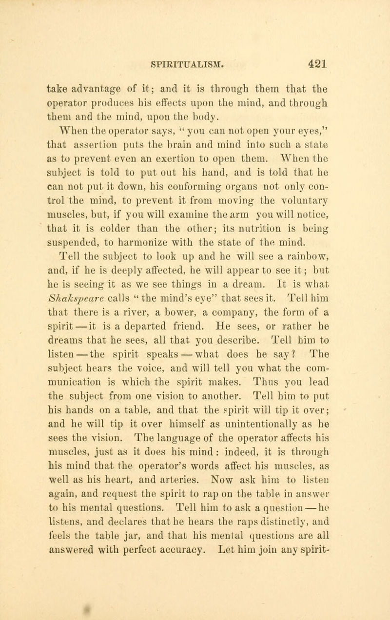 take advantage of it; and it is through them that the operator produces his effects upon the mind, and through them and the mind, upon the body. When the operator says,  you can not open your eyes, that assertion puts the brain and mind into such a stale as to prevent even an exertion to open them. When the subject is told to put out his hand, and is told that he can not put it down, his conforming organs not only con- trol the mind, to prevent it from moving the voluntary muscles, but, if you will examine the arm you will notice, that it is colder than the other; its nutrition is being suspended, to harmonize with the state of the mind. Tell the subject to look up and he will see a rainbow, and, if he is deeply affected, he will appear to see it; but he is seeing it as we see things in a dream. It is what Shakspeare calls  the mind's eye that sees it. Tell him that there is a river, a bower, a company, the form of a spirit — it is a departed friend. He sees, or rather he dreams that he sees, all that, you describe. Tell him to listen — the spirit speaks — what does he say] The subject hears the voice, and will tell you what the com- munication is which the spirit makes. Thus you lead the subject from one vision to another. Tell him to put his hands on a table, and that the spirit will tip it over; and he will tip it over himself as unintentionally as he sees the vision. The language of the operator affects his muscles, just as it does his mind: indeed, it is through his mind that the operator's words affect his muscles, as well as his heart, and arteries. Now ask him to listen again, and request the spirit to rap on the table in answer to his mental questions. Tell him to ask a question — he listens, and declares that he hears the raps distinctly, and feels the table jar, and that his mental questions are all answered with perfect accuracy. Let him join any spirit-