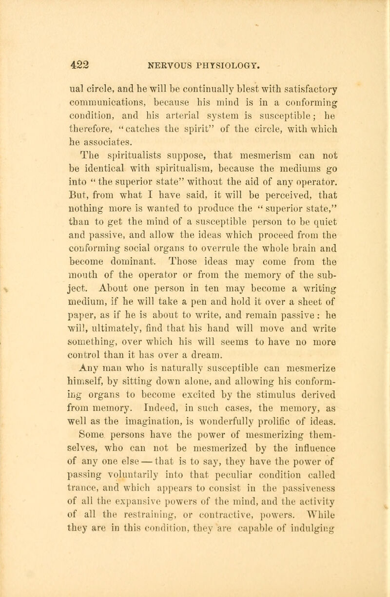 ual circle, and he will be continually blest with satisfactory communications, because his mind is in a conforming condition, and his arterial system is susceptible; he therefore,  catches the spirit of the circle, with which he associates. The spiritualists suppose, that mesmerism can not be identical with spiritualism, because the mediums go into  the superior state without the aid of any operator. But, from what I have said, it will be perceived, that nothing more is wanted to produce the  superior state, than to get the mind of a susceptible person to be quiet and passive, and allow the ideas which proceed from the conforming social organs to overrule the whole brain and become dominant. Those ideas may come from the mouth of the operator or from the memory of the sub- ject. About one person in ten may become a writing medium, if he will take a pen and hold it over a sheet of paper, as if he is about to write, and remain passive: he will, ultimately, find that his hand will move and write something, over which his will seems to have no more control than it has over a dream. Any man who is naturally susceptible can mesmerize himself, by sitting down alone, and allowing his conform- ing organs to become excited by the stimulus derived from memory. Indeed, in such cases, the memory, as well as the imagination, is wonderfully prolific of ideas. Some persons have the power of mesmerizing them- selves, who can not be mesmerized by the influence of any one else — that is to say, they have the power of passing voluntarily into that peculiar condition called trance, and which appears to consist in the passiveness of all the expansive powers of the mind, and the activity of all the restraining, or contractive, powers. While they are in this condition, they are capable of indulging