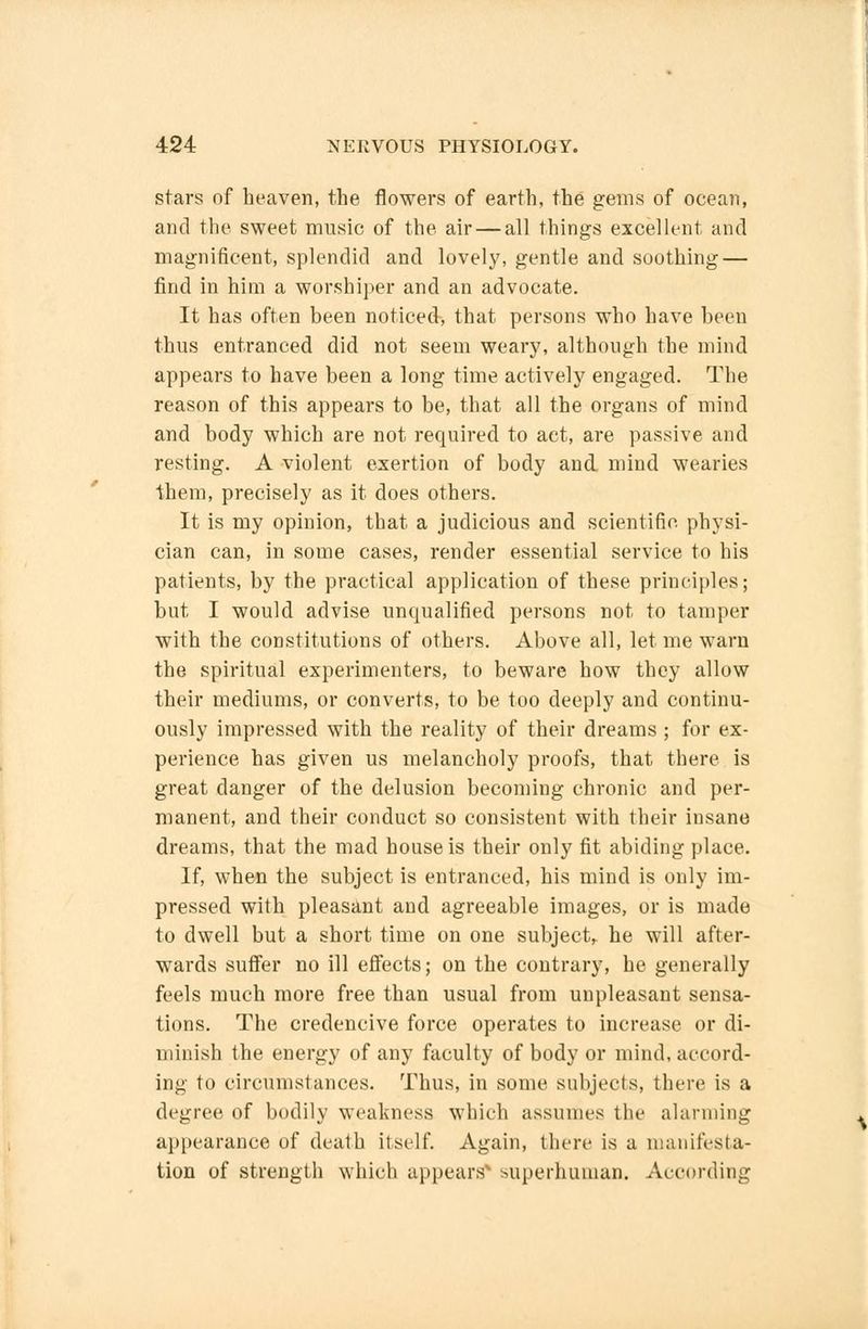 stars of heaven, the flowers of earth, the gems of ocean, and the sweet music of the air — all things excellent and magnificent, splendid and lovely, gentle and soothing — find in him a worshiper and an advocate. It has often been noticed, that persons who have been thus entranced did not seem weary, although the mind appears to have been a long time actively engaged. The reason of this appears to be, that all the organs of mind and body which are not required to act, are passive and resting. A violent exertion of body and. mind wearies them, precisely as it does others. It is my opinion, that a judicious and scientific physi- cian can, in some cases, render essential service to his patients, by the practical application of these principles; but I would advise unqualified persons not to tamper with the constitutions of others. Above all, let me warn the spiritual experimenters, to beware how they allow their mediums, or converts, to be too deeply and continu- ously impressed with the reality of their dreams ; for ex- perience has given us melancholy proofs, that there is great danger of the delusion becoming chronic and per- manent, and their conduct so consistent with their insane dreams, that the mad house is their only fit abiding place. If, when the subject is entranced, his mind is only im- pressed with pleasant and agreeable images, or is made to dwell but a short time on one subject^ he will after- wards suffer no ill effects; on the contrary, he generally feels much more free than usual from unpleasant sensa- tions. The credencive force operates to increase or di- minish the energy of any faculty of body or mind, accord- ing to circumstances. Thus, in some subjects, there is a degree of bodily weakness which assumes the alarming appearance of death itself. Again, there is a manifesta- tion of strength which appearsN superhuman. According