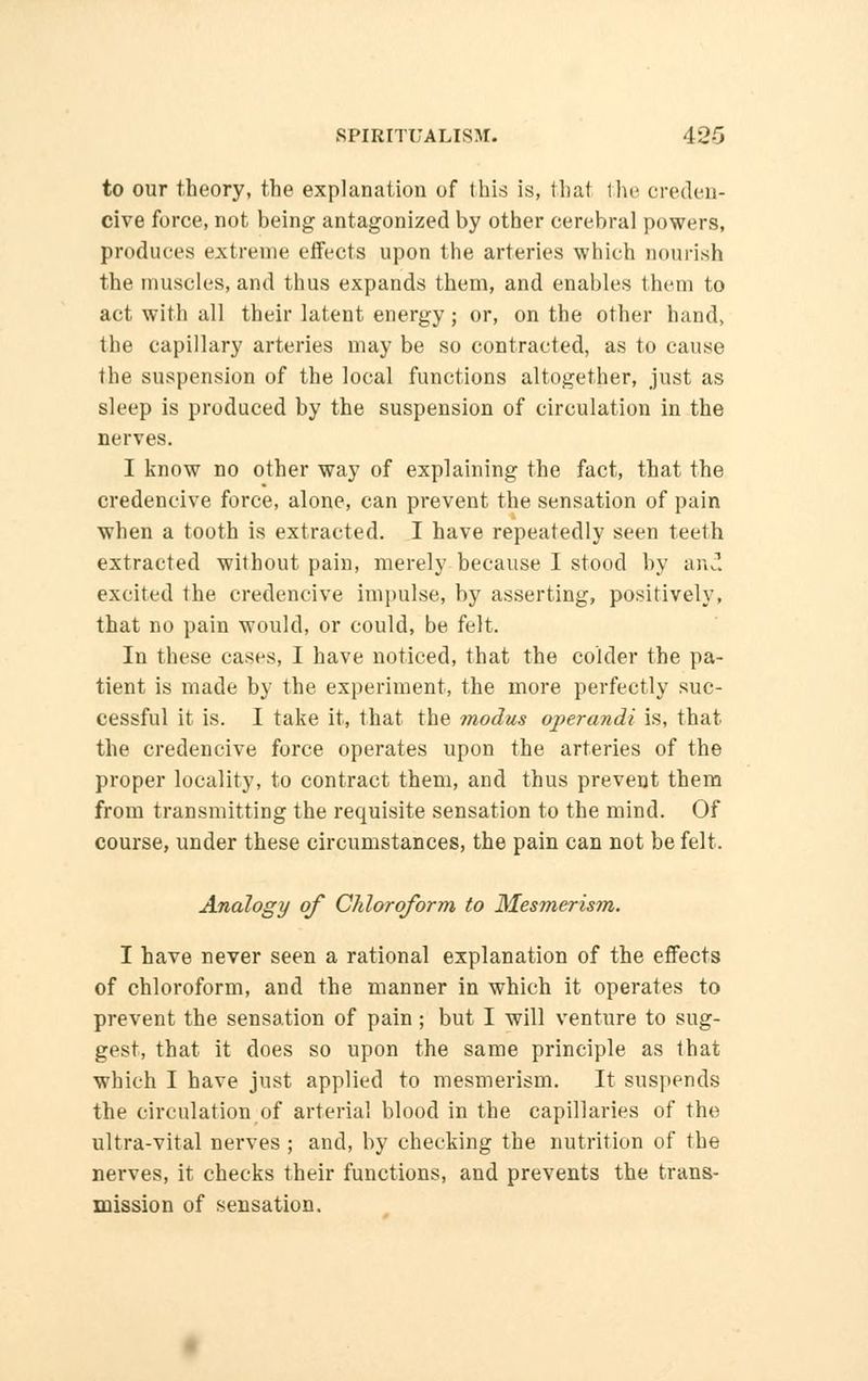 to our theory, the explanation of this is, that the creden- cive force, not being antagonized by other cerebral powers, produces extreme effects upon the arteries which nourish the muscles, and thus expands them, and enables them to act with all their latent energy; or, on the other hand, the capillary arteries may be so contracted, as to cause the suspension of the local functions altogether, just as sleep is produced by the suspension of circulation in the nerves. I know no other way of explaining the fact, that the credencive force, alone, can prevent the sensation of pain when a tooth is extracted. I have repeatedly seen teeth extracted without pain, merely because I stood by and excited the credencive impulse, by asserting, positively, that no pain would, or could, be felt. In these cases, I have noticed, that the colder the pa- tient is made by the experiment, the more perfectly suc- cessful it is. I take it, that the modus operandi is, that the credencive force operates upon the arteries of the proper locality, to contract them, and thus prevent them from transmitting the requisite sensation to the mind. Of course, under these circumstances, the pain can not be felt. Analogy of Chloroform to Mesmerism. I have never seen a rational explanation of the effects of chloroform, and the manner in which it operates to prevent the sensation of pain ; but I will venture to sug- gest, that it does so upon the same principle as that which I have just applied to mesmerism. It suspends the circulation of arterial blood in the capillaries of the ultra-vital nerves ; and, by checking the nutrition of the nerves, it checks their functions, and prevents the trans- mission of sensation.