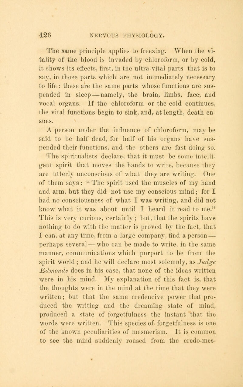 The same principle applies to freezing. When the vi- tality of the blood is invaded by chloroform, or by cold, it shows its effects, first, in the ultra-vital parts that is to say, in those parts which are not immediately necessary to life : these are the same parts whose functions are sus- pended in sleep — namely, the brain, limbs, face, and vocal organs. If the chloroform or the cold continues, the vital functions begin to sink, andf at length, death en- sues. » A person under the influence of chloroform, may be said to be half dead, for half of his organs have sus- pended their functions, and the others are fast doing so. The spiritualists declare, that it must be some intelli- gent spirit that moves the hands to write, because they are utterly unconscious of what they are writing. One of them says:  The spirit used the muscles of my hand and arm, but they did not use my conscious mind; for I had no consciousness of what I was writing, and did not know what it was about until I heard it read to me. This is very curious, certainly ; but, that the spirits have nothing to do with the matter is proved by the fact, that I can, at any time, from a large company, find a person — perhaps several — who can be made to write, in the same manner, communications which purport to be from the spirit world; and he will declare most solemnly, as Judge, Edmonds does in his case, that none of the ideas written were in his mind. My explanation of this fact is, that the thoughts were in the mind at the time that they were written; but that the same credencive power that pro- duced the writing and the dreaming state of mind, produced a state of forgetfulness the instant that the words were written. This species of forgetfulness is one of the known peculiarities of mesmerism. It is common to see the mind suddenly roused from the credo-mes-