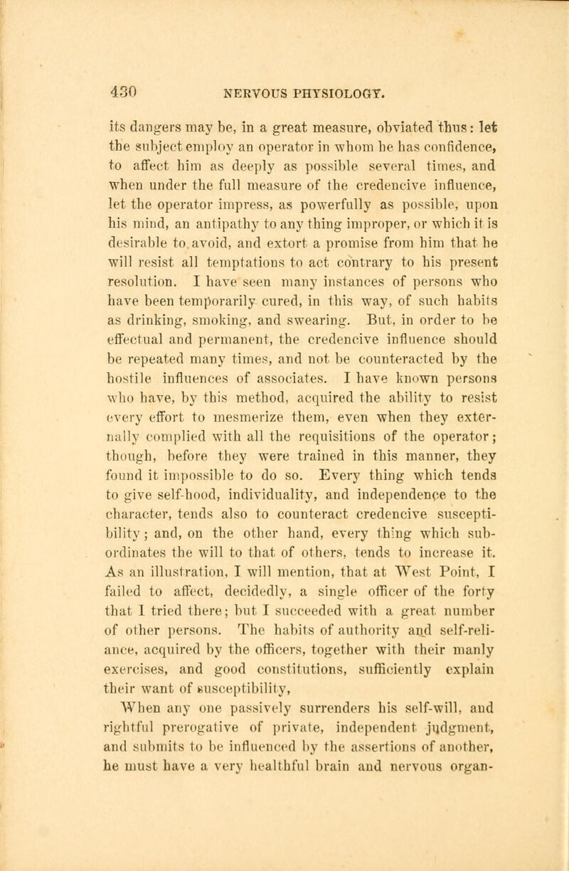 its dangers may be, in a great measure, obviated thus: let the subject employ an operator in whom he has confidence, to affect him as deeply as possible several times, and when under the full measure of the credencive influence, let the operator impress, as powerfully as possible, upon his mind, an antipathy to any thing improper, or which it is desirable to. avoid, and extort a promise from him that he will resist all temptations to act contrary to his present resolution. I have seen many instances of persons who have been temporarily cured, in this way, of such habits as drinking, smoking, and swearing. But, in order to be effectual and permanent, the credencive influence should be repeated many times, and not be counteracted by the hostile influences of associates. I have known persons who have, by this method, acquired the ability to resist every effort to mesmerize them, even when they exter- nally complied with all the requisitions of the operator; though, before they were trained in this manner, they found it impossible to do so. Every thing which tends to give self-hood, individuality, and independence to the character, tends also to counteract credencive suscepti- bility ; and, on the other hand, every thing which sub- ordinates the will to that of others, tends to increase it. As an illustration, I will mention, that at West Point, I failed to affect, decidedly, a single officer of the forty that I tried there; but I succeeded with a great number of other persons. The habits of authority and self-reli- ance, acquired by the officers, together with their manly exercises, and good constitutions, sufficiently explain their want of susceptibility, When any one passively surrenders his self-will, and rightful prerogative of private, independent judgment, and submits to be influenced by the assertions of another, he must have a very healthful brain and nervous organ-