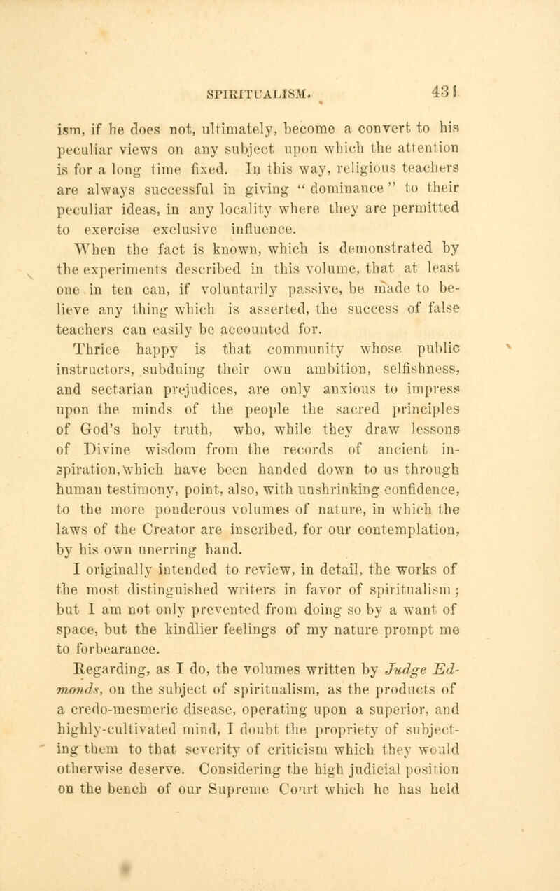ism, if he does not, ultimately, become a convert to his peculiar views on any subject upon which the attention is for a long time fixed. In this way, religious teachers are always successful in giving  dominance  to their peculiar ideas, in any locality where they are permitted to exercise exclusive influence. When the fact is known, which is demonstrated by the experiments described in this volume, that at least one in ten can, if voluntarily passive, be made to be- lieve any thing which is asserted, the success of false teachers can easily be accounted fur. Thrice happy is that community whose public instructors, subduing their own ambition, selfishness, and sectarian prejudices, are only anxious to impress upon the minds of the people the sacred principles of God's holy truth, who, while they draw lessons of Divine wisdom from the records of ancient in- spiration, which have been handed down to us through human testimony, point, also, with unshrinking confidence, to the more ponderous volumes of nature, in which the laws of the Creator are inscribed, for our contemplation, by his own unerring hand. I originally intended to review, in detail, the works of the most distinguished writers in favor of spiritualism ; but I am not only prevented from doing so by a want of space, but the kindlier feelings of my nature prompt me to forbearance. Regarding, as I do, the volumes written by Judge Ed- monds, on the subject of spiritualism, as the products of a credo-mesmeric disease, operating upon a superior, and highly-cultivated mind, I doubt the propriety of subject- ing them to that severity of criticism which they would otherwise deserve. Considering the high judicial position on the bench of our Supreme Court which he has held