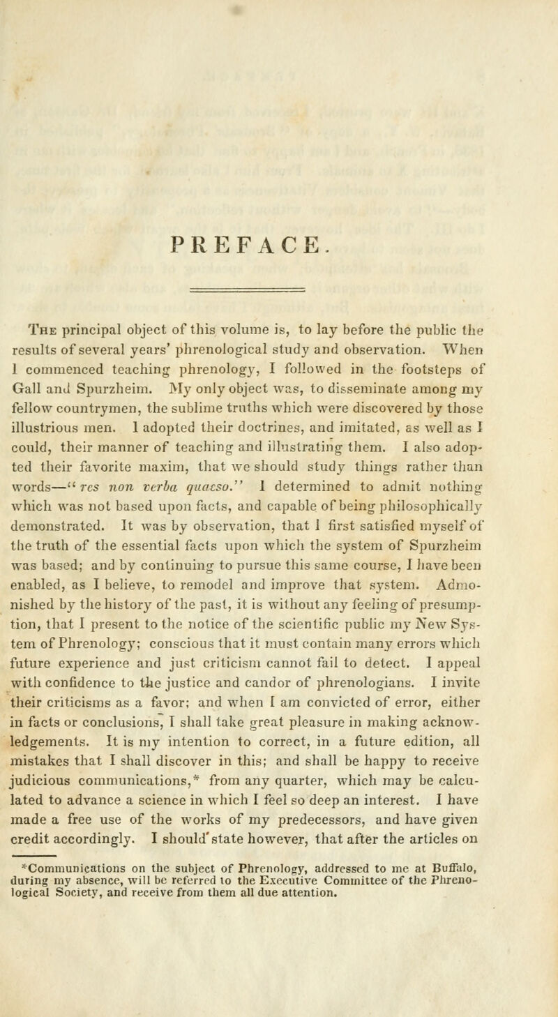 PREFACE. The principal object of this volume is, to lay before the public the results of several years' phrenological study and observation. When 1 commenced teaching phrenology, I followed in the footsteps of Gall and Spurzheim. My only object was, to disseminate among my fellow countrymen, the sublime truths which were discovered by those illustrious men. 1 adopted their doctrines, and imitated, as well as I could, their manner of teaching and illustrating them. I also adop- ted their favorite maxim, that we should study things rather than words—u res non verba quacso. 1 determined to admit nothing which was not based upon facts, and capable of being philosophically demonstrated. It was by observation, that 1 first satisfied myself of tbe truth of the essential facts upon which the system of Spurzheim was based; and by continuing to pursue this same course, I have been enabled, as I believe, to remodel and improve that system. Admo- nished by the history of the past, it is without any feeling of presump- tion, that I present to the notice of the scientific public my New Sys- tem of Phrenology; conscious that it must contain many errors which future experience and just criticism cannot fail to detect. I appeal with confidence to the justice and candor of phrenologians. I invite their criticisms as a favor; and when I am convicted of error, either in facts or conclusions, T shall take great pleasure in making acknow- ledgements. It is my intention to correct, in a future edition, all mistakes that I shall discover in this; and shall be happy to receive judicious communications,* from any quarter, which may be calcu- lated to advance a science in which I feel so deep an interest. I have made a free use of the works of my predecessors, and have given credit accordingly. I should'state however, that after the articles on ^Communications on the subject of Phrenology, addressed to me at Buffalo, during my absence, will be referred to the Executive Committee of the Phreno- logical Society, and receive from them all due attention.