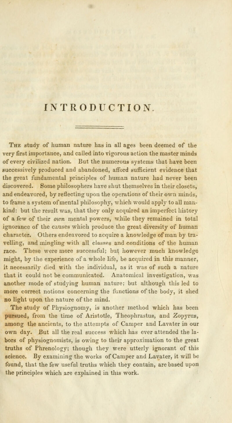 INTRODUCTION The study of human nature has in all ages been deemed of the very first importance, and called into vigorous action the master minds of every civilized nation. But the numerous systems that have been successively produced and abandoned, afford sufficient evidence that the great fundamental principles of human nature had never been discovered. Some philosophers have shut themselves in their closets, and endeavored, by reflecting upon the operations of their own minds, to frame a system of mental philosophy, which would apply to all man- kind: but the result was, that they only acquired an imperfect history of a few of their own mental powers, while they remained in total ignorance of the causes which produce the great diversity of human character. Others endeavored to acquire a knowledge of man by tra- velling, and mingling with all classes and conditions of the human race. These were more successful; but however much knowledge might, by the experience of a whole life, be acquired in this manner, it necessarily died with the individual, as it was of such a nature that it could not be communicated. Anatomical investigation, was another mode of studying human nature; but although this led to more correct notions concerning the functions of the body, it shed no light upon the nature of the mind. The study of Physiognomy, is another method which has been pursued, from the time of Aristotle, Theophrastus, and Zopyrus, among the ancients, to the attempts of Camper and Lavater in our own day. But all the real success which has ever attended the la- bors of physiognomists, is owing to their approximation to the great truths of Phrenology; though they were utterly ignorant of this science. By examining the works of Camper and Lavater, it will be found, that the few useful truths which they contain, are based upon the principles which are explained in this work.