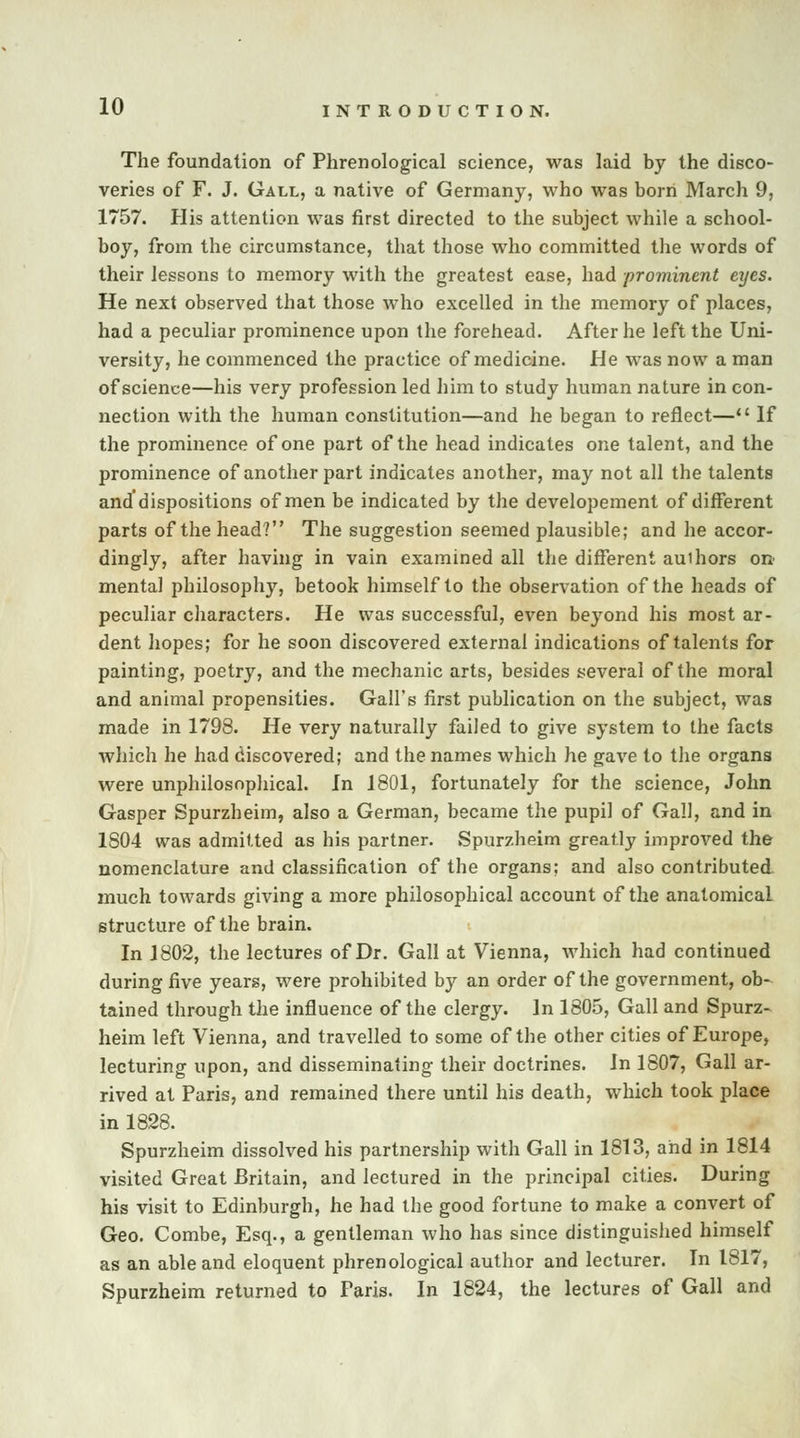 The foundation of Phrenological science, was laid by the disco- veries of F. J. Gall, a native of Germany, who was born March 9, 1757. His attention was first directed to the subject while a school- boy, from the circumstance, that those who committed the words of their lessons to memory with the greatest ease, had prominent eyes. He next observed that those who excelled in the memory of places, had a peculiar prominence upon the forehead. After he left the Uni- versity, he commenced the practice of medicine. He was now a man of science—his very profession led him to study human nature in con- nection with the human constitution—and he began to reflect—lt If the prominence of one part of the head indicates one talent, and the prominence of another part indicates another, may not all the talents and dispositions of men be indicated by the developement of different parts of the head? The suggestion seemed plausible; and he accor- dingly, after having in vain examined all the different auihors on mental philosophy, betook himself to the observation of the heads of peculiar characters. He was successful, even beyond his most ar- dent hopes; for he soon discovered external indications of talents for painting, poetry, and the mechanic arts, besides several of the moral and animal propensities. Gall's first publication on the subject, was made in 1798. He very naturally failed to give system to the facts which he had discovered; and the names which he gave to the organs were unphilosophical. in 1801, fortunately for the science, John Gasper Spurzheim, also a German, became the pupil of Gall, and in 1804 was admitted as his partner. Spurzheim greatly improved the nomenclature and classification of the organs; and also contributed much towards giving a more philosophical account of the anatomical structure of the brain. In 1802, the lectures of Dr. Gall at Vienna, which had continued during five years, were prohibited by an order of the government, ob- tained through the influence of the clergy. In 1805, Gall and Spurz- heim left Vienna, and travelled to some of the other cities of Europe, lecturing upon, and disseminating their doctrines. In 1807, Gall ar- rived at Paris, and remained there until his death, which took place in 1828. Spurzheim dissolved his partnership with Gall in 1813, and in 1814 visited Great Britain, and lectured in the principal cities. During his visit to Edinburgh, he had the good fortune to make a convert of Geo. Combe, Esq., a gentleman who has since distinguished himself as an able and eloquent phrenological author and lecturer. In 1817, Spurzheim returned to Paris. In 1824, the lectures of Gall and