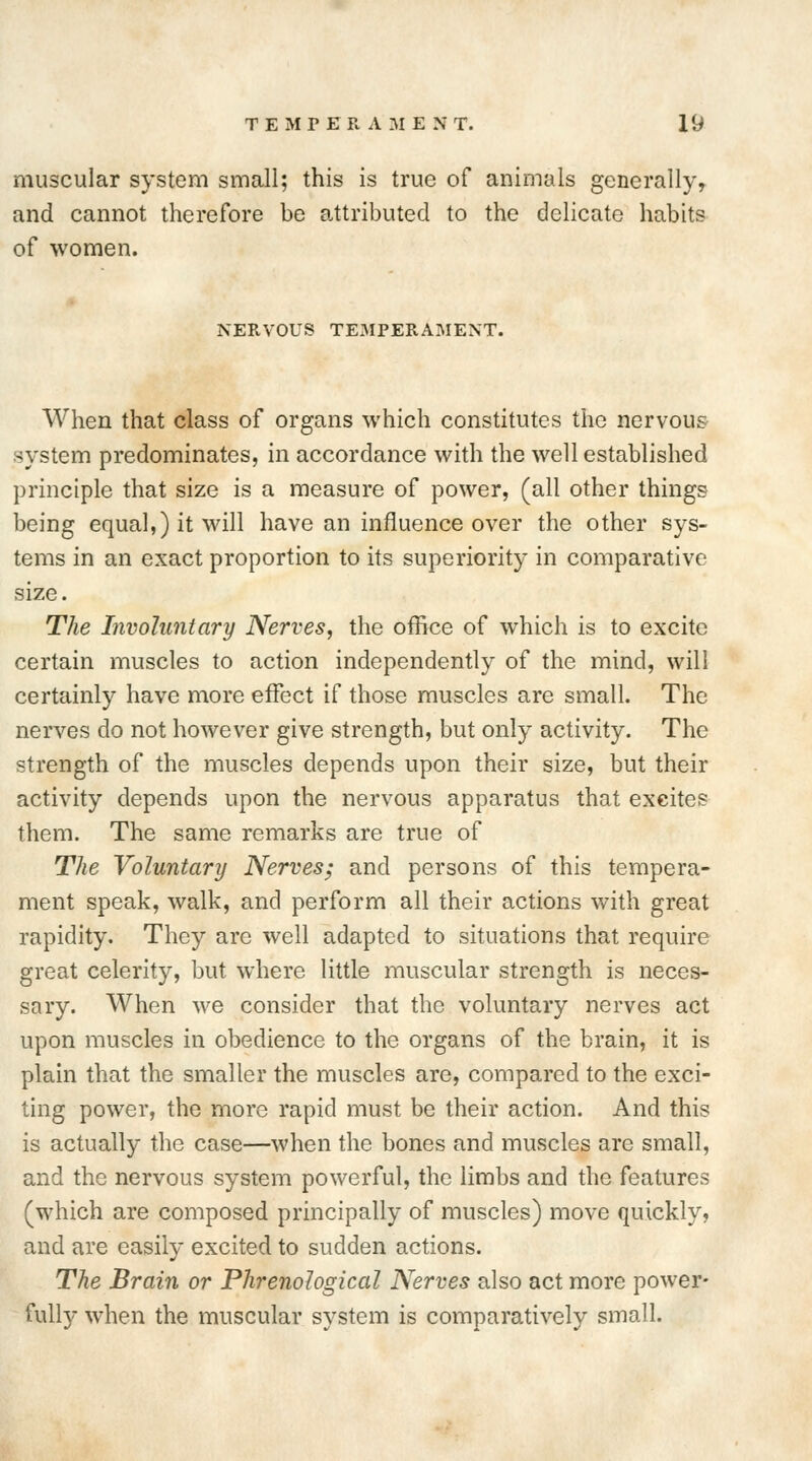 muscular system small; this is true of animals generally, and cannot therefore be attributed to the delicate habits of women. NERVOUS TEMPERAMENT. When that class of organs which constitutes the nervous system predominates, in accordance with the well established principle that size is a measure of power, (all other things being equal,) it will have an influence over the other sys- tems in an exact proportion to its superiority in comparative size. The Involuntary Nerves, the office of which is to excite certain muscles to action independently of the mind, will certainly have more effect if those muscles are small. The nerves do not however give strength, but only activity. The strength of the muscles depends upon their size, but their activity depends upon the nervous apparatus that excites them. The same remarks are true of The Voluntary Nerves; and persons of this tempera- ment speak, walk, and perform all their actions with great rapidity. They are well adapted to situations that require great celerity, but where little muscular strength is neces- sary. When we consider that the voluntary nerves act upon muscles in obedience to the organs of the brain, it is plain that the smaller the muscles are, compared to the exci- ting power, the more rapid must be their action. And this is actually the case—when the bones and muscles are small, and the nervous system powerful, the limbs and the features (which are composed principally of muscles) move quickly, and are easily excited to sudden actions. The Brain or Phrenological Nerves also act more power- fully when the muscular system is comparatively small.