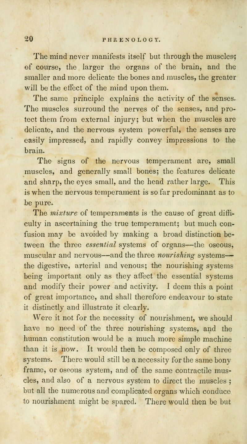 The mind never manifests itself but through the muscles; of course, the larger the organs of the brain, and the smaller and more delicate the bones and muscles, the greater will be the effect of the mind upon them. The same principle explains the activity of the senses. The muscles surround the nerves of the senses, and pro- tect them from external injury; but when the muscles are delicate, and the nervous system powerful, the senses are easily impressed, and rapidly convey impressions to the brain. The signs of the nervous temperament are, small muscles, and generally small bones; the features delicate and sharp, the eyes small, and the head rather large. This is when the nervous temperament is so far predominant as to be pure. The mixture of temperaments is the cause of great diffi- culty in ascertaining the true temperament; but much con- fusion may be avoided by making a broad distinction be- tween the three essential systems of organs—the oseous, muscular and nervous—and the three nourishing systems— the digestive, arterial and venous; the nourishing systems being important only as they affect the essential systems and modify their power and activity. I deem this a point of great importance, and shall therefore endeavour to state it distinctly and illustrate it clearly. Were it not for the necessity of nourishment, we should have no need of the three nourishing systems, and the human constitution would be a much more simple machine than it is now. It would then be composed only of three systems. There would still be a necessity for the same bony frame, or oseous system, and of the same contractile mus- cles, and also of a nervous system to direct the muscles ; but all the numerous and complicated organs which conduce to nourishment might be spared. There would then be but