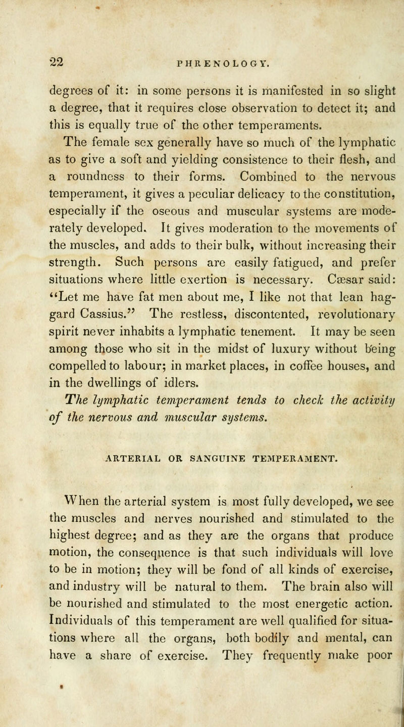 degrees of it: in some persons it is manifested in so slight a degree, that it requires close observation to detect it; and this is equally true of the other temperaments. The female sex generally have so much of the lymphatic as to give a soft and yielding consistence to their flesh, and a roundness to their forms. Combined to the nervous temperament, it gives a peculiar delicacy to the constitution, especially if the oseous and muscular systems are mode- rately developed. It gives moderation to the movements of the muscles, and adds to their bulk, without increasing their strength. Such persons are easily fatigued, and prefer situations where little exertion is necessary. Ccesar said: Let me have fat men about me, I like not that lean hag- gard Cassius. The restless, discontented, revolutionary spirit never inhabits a lymphatic tenement. It may be seen among those who sit in the midst of luxury without b'eing compelled to labour; in market places, in coffee houses, and in the dwellings of idlers. The lymphatic temperament tends to check the activity of the nervous and muscular systems. ARTERIAL OR SANGUINE TEMPERAMENT. When the arterial system is most fully developed, we see the muscles and nerves nourished and stimulated to the highest degree; and as they are the organs that produce motion, the consequence is that such individuals will love to be in motion; they will be fond of all kinds of exercise, and industry will be natural to them. The brain also will be nourished and stimulated to the most energetic action. Individuals of this temperament are well qualified for situa- tions where all the organs, both bodily and mental, can have a share of exercise. They frequently make poor i