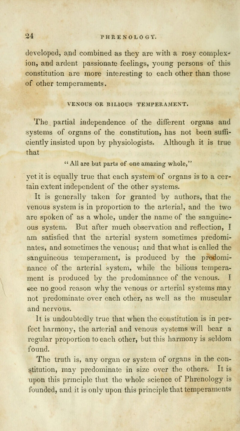 developed, and combined as they are with a rosy complex- ion, and ardent passionate feelings, young persons of this constitution are more interesting to each other than those of other temperaments. VENOUS OR BILIOUS TEMPERAMENT. The partial independence of the different organs and systems of organs of the constitution, has not been suffi- ciently insisted upon by physiologists. Although it is true that  All are but parts of one amazing whole, yet it is equally true that each system of organs is to a cer- tain extent independent of the other systems. It is generally taken for granted by authors, that the venous system is in proportion to the arterial, and the two are spoken of as a whole, under the name of the sanguine- ous system. But after much observation and reflection, I am satisfied that the arterial system sometimes predomi- nates, and sometimes the venous; and that what is called the sanguineous temperament, is produced by the predomi- nance of the arterial system, while the bilious tempera- ment is produced by the predominance of the venous. I see no good reason why the venous or arterial systems may not predominate over each other, as well as the muscular and nervous. It is undoubtedly true that when the constitution is in per- fect harmon}', the arterial and venous systems will bear a regular proportion to each other, but this harmony is seldom found. The truth is, any organ or system of organs in the con- stitution, may predominate in size over the others. It is upon this principle that the whole science of Phrenology is founded, and it is only upon this principle that temperaments