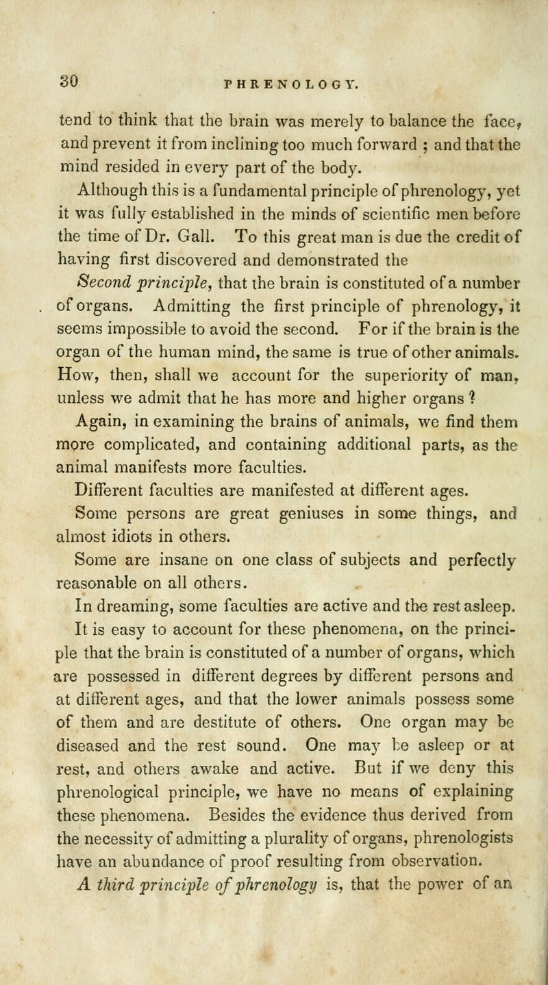 so tend to think that the brain was merely to balance the face, and prevent it from inclining too much forward ; and that the mind resided in every part of the body. Although this is a fundamental principle of phrenology, yet it was fully established in the minds of scientific men before the time of Dr. Gall. To this great man is due the credit of having first discovered and demonstrated the Second principle, that the brain is constituted of a number of organs. Admitting the first principle of phrenology, it seems impossible to avoid the second. For if the brain is the organ of the human mind, the same is true of other animals. How, then, shall we account for the superiority of man, unless we admit that he has more and higher organs 1 Again, in examining the brains of animals, we find them more complicated, and containing additional parts, as the animal manifests more faculties. Different faculties are manifested at different ages. Some persons are great geniuses in some things, and almost idiots in others. Some are insane on one class of subjects and perfectly reasonable on all others. In dreaming, some faculties are active and the rest asleep. It is easy to account for these phenomena, on the princi- ple that the brain is constituted of a number of organs, which are possessed in different degrees by different persons and at different ages, and that the lower animals possess some of them and are destitute of others. One organ may be diseased and the rest sound. One may be asleep or at rest, and others awake and active. But if we deny this phrenological principle, we have no means of explaining these phenomena. Besides the evidence thus derived from the necessity of admitting a plurality of organs, phrenologists have an abundance of proof resulting from observation. A third principle of phrenology is, that the power of an