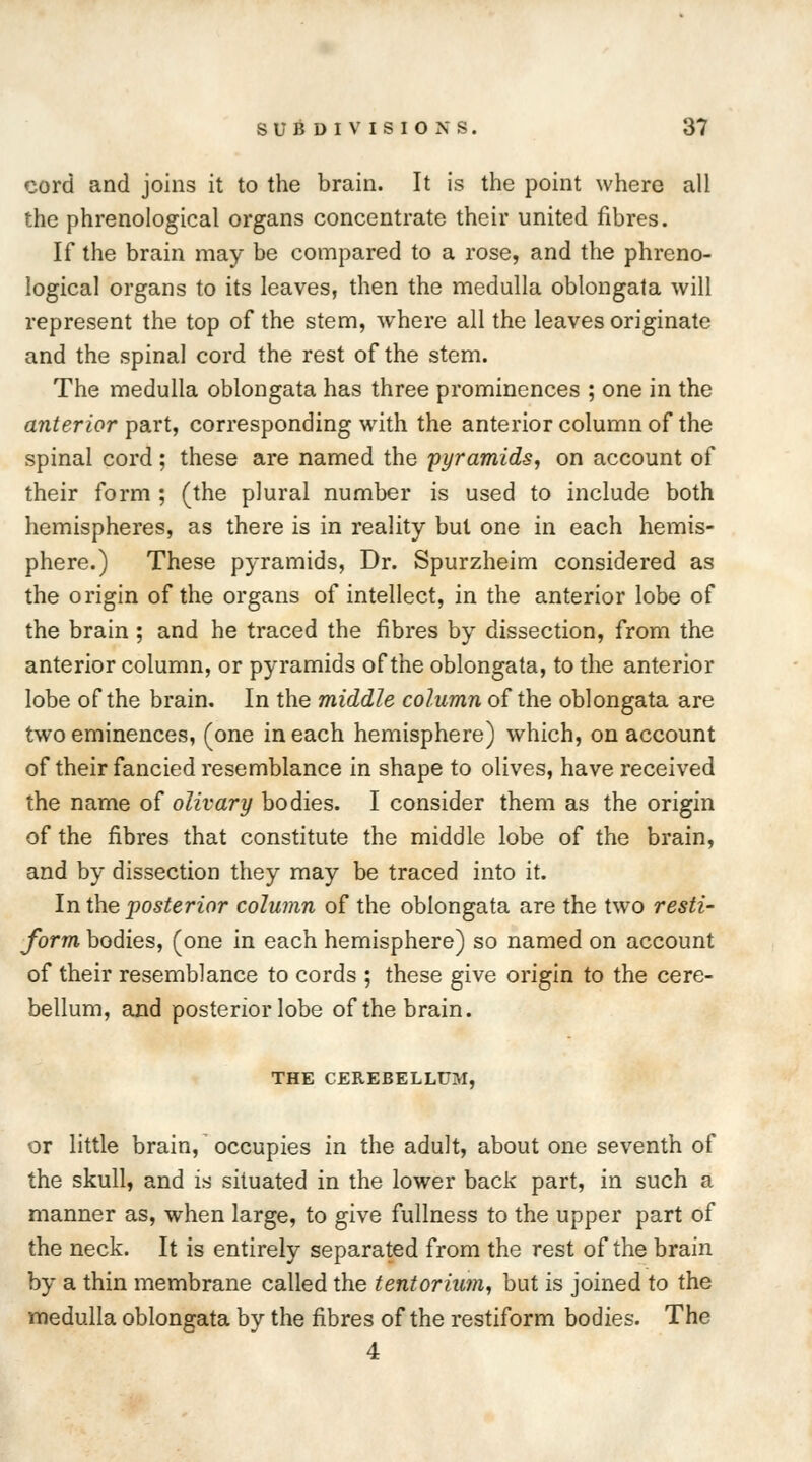 cord and joins it to the brain. It is the point where all the phrenological organs concentrate their united fibres. If the brain may be compared to a rose, and the phreno- logical organs to its leaves, then the medulla oblongata will represent the top of the stem, where all the leaves originate and the spinal cord the rest of the stem. The medulla oblongata has three prominences ; one in the anterior part, corresponding with the anterior column of the spinal cord; these are named the 'pyramids, on account of their form ; (the plural number is used to include both hemispheres, as there is in reality but one in each hemis- phere.) These pyramids, Dr. Spurzheim considered as the origin of the organs of intellect, in the anterior lobe of the brain ; and he traced the fibres by dissection, from the anterior column, or pyramids of the oblongata, to the anterior lobe of the brain. In the middle column of the oblongata are two eminences, (one in each hemisphere) which, on account of their fancied resemblance in shape to olives, have received the name of olivary bodies. I consider them as the origin of the fibres that constitute the middle lobe of the brain, and by dissection they may be traced into it. In the posterior column of the oblongata are the two resti- form bodies, (one in each hemisphere) so named on account of their resemblance to cords ; these give origin to the cere- bellum, and posterior lobe of the brain. THE CEREBELLUM, or little brain, occupies in the adult, about one seventh of the skull, and is situated in the lower back part, in such a manner as, when large, to give fullness to the upper part of the neck. It is entirely separated from the rest of the brain by a thin membrane called the tentorium, but is joined to the medulla oblongata by the fibres of the restiform bodies. The 4