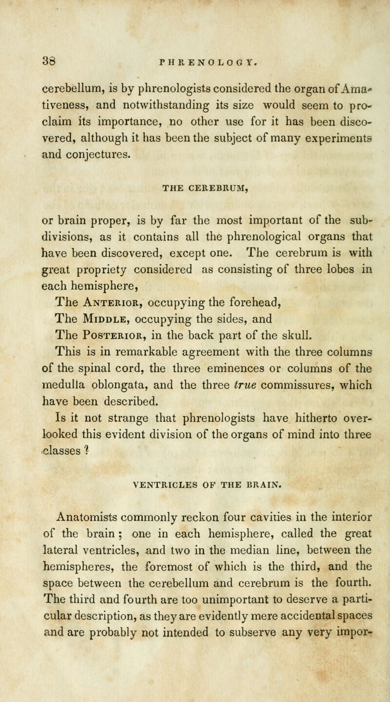 cerebellum, is by phrenologists considered the organ of Ama* tiveness, and notwithstanding its size would seem to pro- claim its importance, no other use for it has been disco- vered, although it has been the subject of many experiments and conjectures. THE CEREBRUM, or brain proper, is by far the most important of the sub- divisions, as it contains all the phrenological organs that have been discovered, except one. The cerebrum is with great propriety considered as consisting of three lobes in each hemisphere, The Anterior, occupying the forehead, The Middle, occupying the sides, and The Posterior, in the back part of the skull. This is in remarkable agreement with the three columns of the spinal cord, the three eminences or columns of the medulla oblongata, and the three true commissures, which have been described. Is it not strange that phrenologists have hitherto over- looked this evident division of the organs of mind into three classes ? VENTRICLES OP THE BRAIN. Anatomists commonly reckon four cavities in the interior of the brain; one in each hemisphere, called the great lateral ventricles, and two in the median line, between the hemispheres, the foremost of which is the third, and the space between the cerebellum and cerebrum is the fourth. The third and fourth are too unimportant to deserve a parti- cular description, as they are evidently mere accidental spaces and are probably not intended to subserve any very impor-