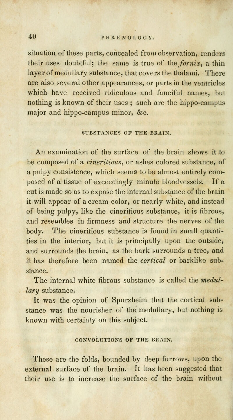 situation of these parts, concealed from observation, renders their uses doubtful; the same is true of the fornix, a thin layer of medullary substance, that covers the thalami. There are also several other appearances, or parts in the ventricles which have received ridiculous and fanciful names, but nothing is known of their uses ; such are the hippo-campus major and hippo-campus minor, &c. SUBSTANCES OF THE BRAIN. An examination of the surface of the brain shows it to be composed of a cineritlous, or ashes colored substance, of a pulpy consistence, which seems to be almost entirely com- posed of a tissue of exceedingly minute bloodvessels. If a cut is made so as to expose the internal substance of the brain it will appear of a cream color, or nearly white, and instead of being pulpy, like the cineritious substance, it is fibrous, and resembles in firmness and structure the nerves of the body. The cineritious substance is found in small quanti- ties in the interior, but it is principally upon the outside, and surrounds the brain, as the bark surrounds a tree, and it has therefore been named the cortical or barklike sub- stance. The internal white fibrous substance is called the medul- lary substance. It was the opinion of Spurzheim that the cortical sub- stance was the nourisher of the medullary, but nothing is known with certainty on this subject. CONVOLUTIONS OF THE BRAIN. These are the folds, bounded by deep furrows, upon the external surface of the brain. It has been suggested that their use is to increase the surface of the brain without