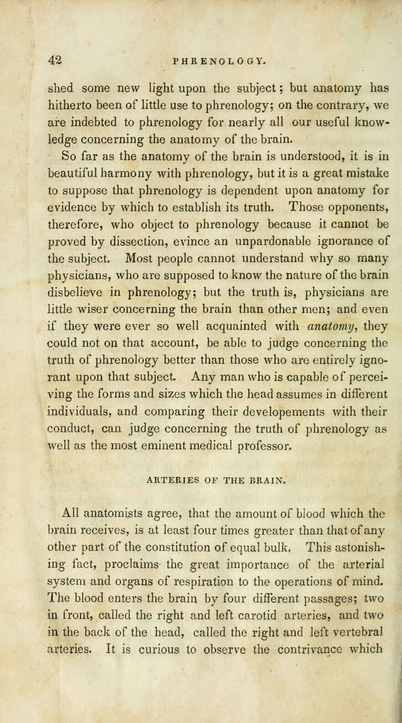 shed some new light upon the subject; but anatomy has hitherto been of little use to phrenology; on the contrary, we are indebted to phrenology for nearly all our useful know- ledge concerning the anatomy of the brain. So far as the anatomy of the brain is understood, it is in beautiful harmony with phrenology, but it is a great mistake to suppose that phrenology is dependent upon anatomy for evidence by which to establish its truth. Those opponents, therefore, who object to phrenology because it cannot be proved by dissection, evince an unpardonable ignorance of the subject. Most people cannot understand why so many physicians, who are supposed to know the nature of the brain disbelieve in phrenology; but the truth is, physicians are little wiser concerning the brain than other men; and even if they were ever so well acquainted with anatomy, they could not on that account, be able to judge concerning the truth of phrenology better than those who are entirely igno- rant upon that subject. Any man who is capable of percei- ving the forms and sizes which the head assumes in different individuals, and comparing their developements with their conduct, can judge concerning the truth of phrenology as well as the most eminent medical professor. ARTERIES OF THE BRAIN. All anatomists agree, that the amount of blood which the brain receives, is at least four times greater than that of any other part of the constitution of equal bulk. This astonish- ing fact, proclaims- the great importance of the arterial system and organs of respiration to the operations of mind. The blood enters the brain by four different passages; two in front, called the right and left carotid arteries, and two in the back of the head, called the right and left vertebral arteries. It is curious to observe the contrivance which