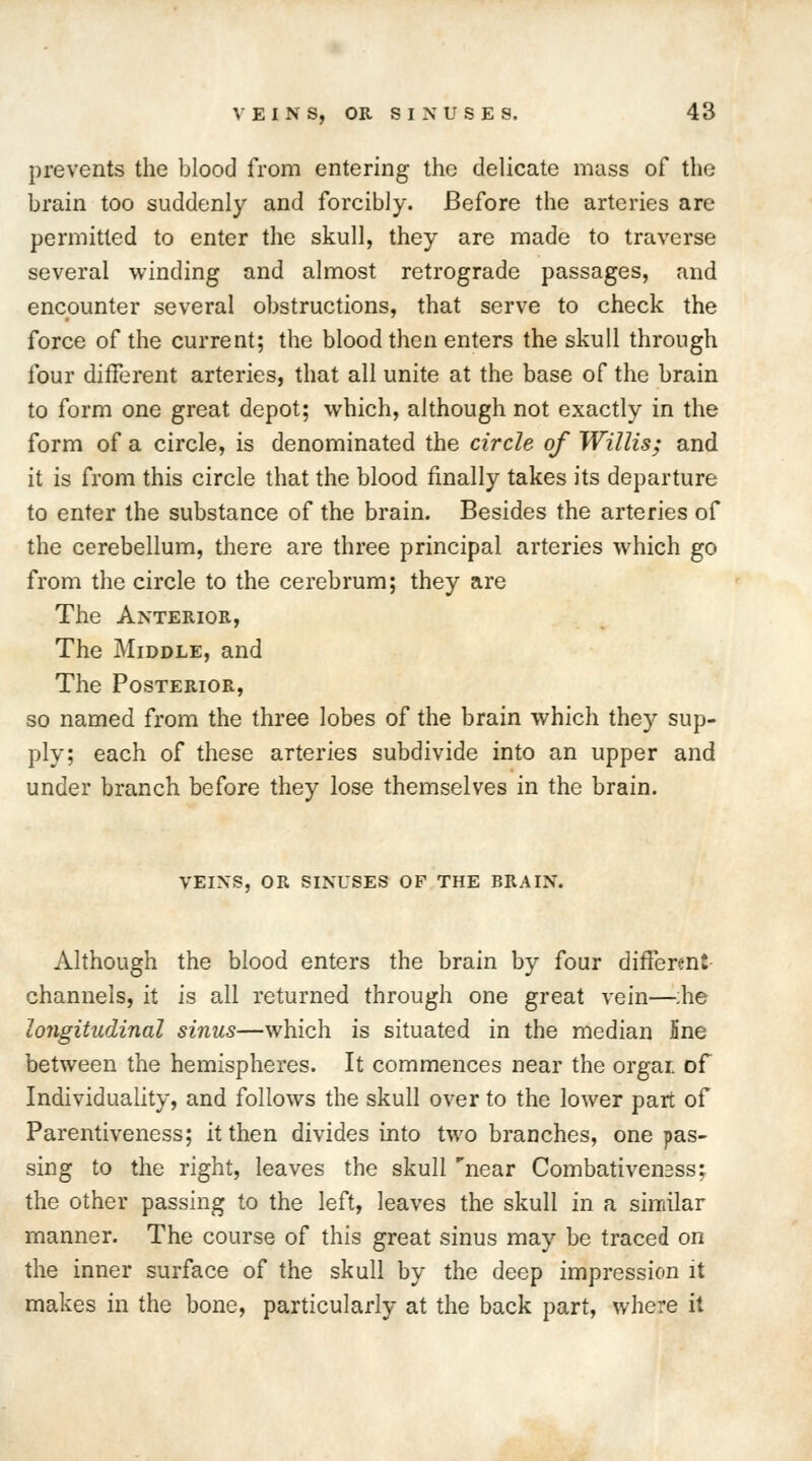 prevents the blood from entering the delicate mass of the brain too suddenly and forcibly. Before the arteries are permitted to enter the skull, they are made to traverse several winding and almost retrograde passages, and encounter several obstructions, that serve to check the force of the current; the blood then enters the skull through four different arteries, that all unite at the base of the brain to form one great depot; which, although not exactly in the form of a circle, is denominated the circle of Willis; and it is from this circle that the blood finally takes its departure to enter the substance of the brain. Besides the arteries of the cerebellum, there are three principal arteries which go from the circle to the cerebrum; they are The Anterior, The Middle, and The Posterior, so named from the three lobes of the brain which they sup- ply; each of these arteries subdivide into an upper and under branch before they lose themselves in the brain. veins, or sinuses of the brain. Although the blood enters the brain by four different channels, it is all returned through one great vein—;he longitudinal sinus—which is situated in the median Sne between the hemispheres. It commences near the orgar of Individuality, and follows the skull over to the lower part of Parentiveness; it then divides into two branches, one pas- sing to the right, leaves the skull near Combativensss; the other passing to the left, leaves the skull in a similar manner. The course of this great sinus may be traced on the inner surface of the skull by the deep impression it makes in the bone, particularly at the back part, where it