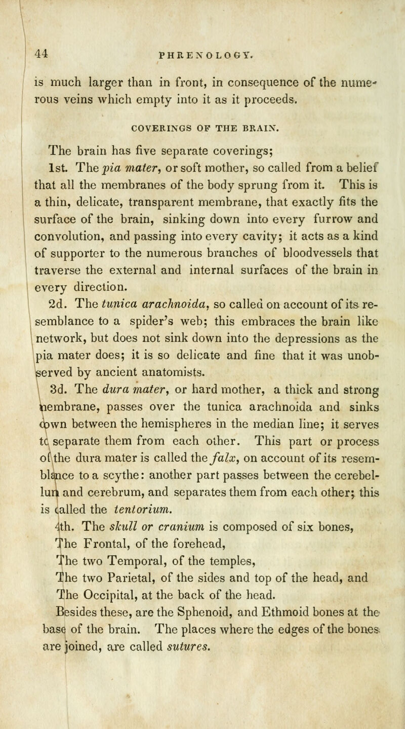 is much larger than in front, in consequence of the nume- rous veins which empty into it as it proceeds. COVERINGS OF THE BRAIN. The brain has five separate coverings; 1st. The pia mater, or soft mother, so called from a belief that all the membranes of the body sprung from it. This is a thin, delicate, transparent membrane, that exactly fits the surface of the brain, sinking down into every furrow and convolution, and passing into every cavity; it acts as a kind of supporter to the numerous branches of bloodvessels that traverse the external and internal surfaces of the brain in every direction. 2d. The tunica arachnoida, so called on account of its re- semblance to a spider's web; this embraces the brain like network, but does not sink down into the depressions as the pia mater does; it is so delicate and fine that it was unob- served by ancient anatomists. 3d. The dura mater, or hard mother, a thick and strong Membrane, passes over the tunica arachnoida and sinks cipwn between the hemispheres in the median line; it serves tc separate them from each other. This part or process ofkhe dura mater is called the falx, on account of its resem- blance to a scythe: another part passes between the cerebel- lum and cerebrum, and separates them from each other; this is called the tentorium. 4th. The skull or cranium is composed of six bones, The Frontal, of the forehead, I'he two Temporal, of the temples, The two Parietal, of the sides and top of the head, and The Occipital, at the back of the head. Besides these, are the Sphenoid, and Ethmoid bones at the base of the brain. The places where the edges of the bones are joined, are called sutures.