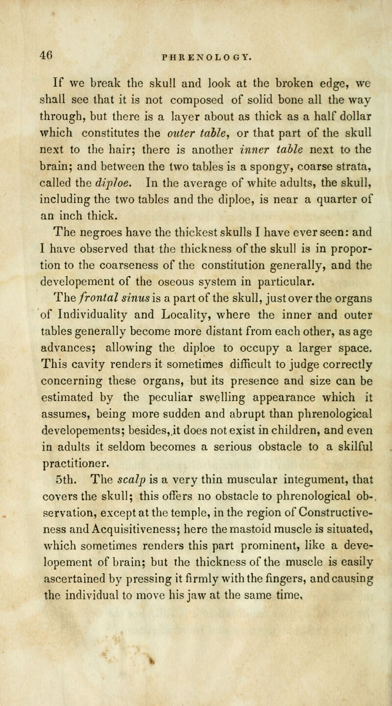 If we break the skull and look at the broken edge, we shall see that it is not composed of solid bone all the way through, but there is a layer about as thick as a half dollar which constitutes the outer table, or that part of the skull next to the hair; there is another inner table next to the brain; and between the two tables is a spongy, coarse strata, called the diploe. In the average of white adults, the skull, including the two tables and the diploe, is near a quarter of an inch thick. The negroes have the thickest skulls I have ever seen: and I have observed that the thickness of the skull is in propor- tion to the coarseness of the constitution generally, and the developement of the oseous system in particular. The frontal sinus is a part of the skull, just over the organs of Individuality and Locality, where the inner and outer tables generally become more distant from each other, as age advances; allowing the diploe to occupy a larger space. This cavity renders it sometimes difficult to judge correctly concerning these organs, but its presence and size can be estimated by the peculiar swelling appearance which it assumes, being more sudden and abrupt than phrenological developements; besides,,it does not exist in children, and even in adults it seldom becomes a serious obstacle to a skilful practitioner. 5th. The scalp is a very thin muscular integument, that covers the skull; this offers no obstacle to phrenological ob- servation, except at the temple, in the region of Constructive- ness and Acquisitiveness; here the mastoid muscle is situated, which sometimes renders this part prominent, like a deve- lopement of brain; but the thickness of the muscle is easily ascertained by pressing it firmly with the fingers, and causing the individual to move his jaw at the same time,