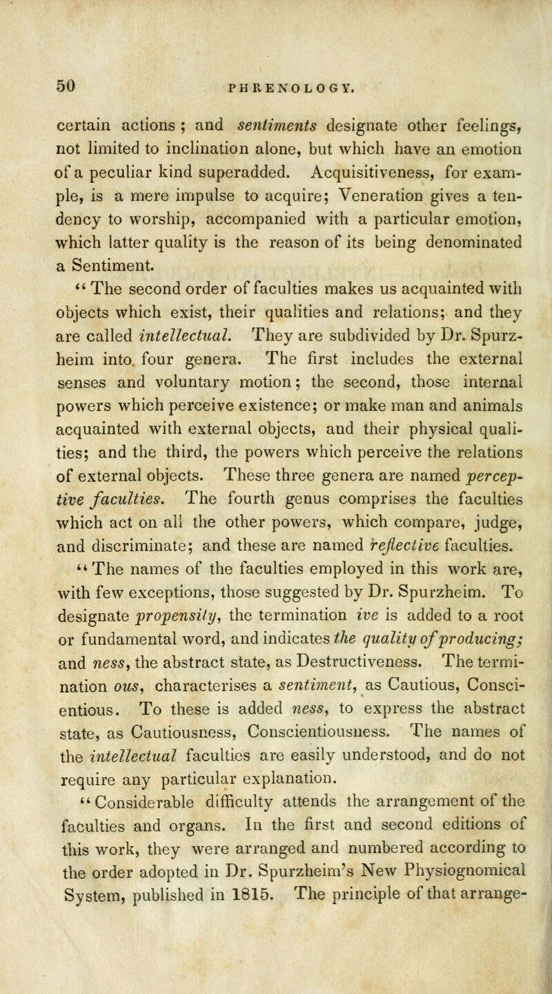 certain actions ; and sentiments designate other feelings, not limited to inclination alone, but which have an emotion of a peculiar kind superadded. Acquisitiveness, for exam- ple, is a mere impulse to acquire; Veneration gives a ten- dency to worship, accompanied with a particular emotion, which latter quality is the reason of its being denominated a Sentiment.  The second order of faculties makes us acquainted with objects which exist, their qualities and relations; and they are called intellectual. They are subdivided by Dr. Spurz- heim into, four genera. The first includes the external senses and voluntary motion; the second, those internal powers which perceive existence; or make man and animals acquainted with external objects, and their physical quali- ties; and the third, the powers which perceive the relations of external objects. These three genera are named percep- tive faculties. The fourth genus comprises the faculties which act on all the other powers, which compare, judge, and discriminate; and these are named reflective faculties. 44 The names of the faculties employed in this work are, with few exceptions, those suggested by Dr. Spurzheim. To designate propensity, the termination ive is added to a root or fundamental word, and indicates the quality of producing; and ness, the abstract state, as Destructiveness. The termi- nation ous, characterises a sentiment, as Cautious, Consci- entious. To these is added ness, to express the abstract state, as Cautiousness, Conscientiousness. The names of the intellectual faculties are easily understood, and do not require any particular explanation. Considerable difficulty attends the arrangement of the faculties and organs. In the first and second editions of this work, they were arranged and numbered according to the order adopted in Dr. Spurzheim's New Physiognomical System, published in 1815. The principle of that arrange-