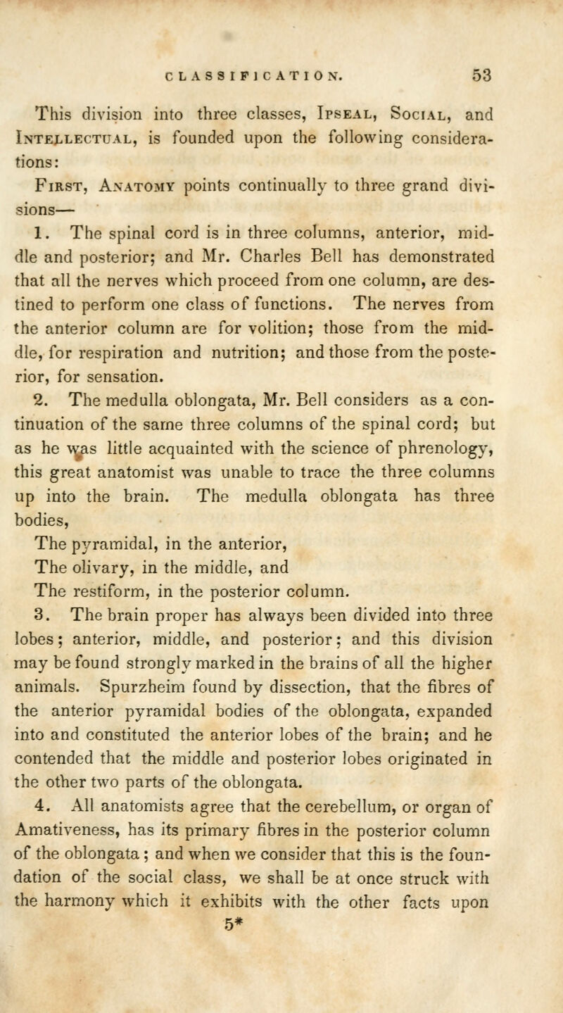 This division into three classes, Ipseal, Social, and Intellectual, is founded upon the following considera- tions : First, Anatomy points continually to three grand divi- sions— 1. The spinal cord is in three columns, anterior, mid- dle and posterior; and Mr. Charles Bell has demonstrated that all the nerves which proceed from one column, are des- tined to perform one class of functions. The nerves from the anterior column are for volition; those from the mid- dle, for respiration and nutrition; and those from the poste- rior, for sensation. 2. The medulla oblongata, Mr. Bell considers as a con- tinuation of the same three columns of the spinal cord; but as he w^as little acquainted with the science of phrenology, this great anatomist was unable to trace the three columns up into the brain. The medulla oblongata has three bodies, The pyramidal, in the anterior, The olivary, in the middle, and The restiform, in the posterior column. 3. The brain proper has always been divided into three lobes; anterior, middle, and posterior; and this division may be found strongly marked in the brains of all the higher animals. Spurzheim found by dissection, that the fibres of the anterior pyramidal bodies of the oblongata, expanded into and constituted the anterior lobes of the brain; and he contended that the middle and posterior lobes originated in the other two parts of the oblongata. 4. All anatomists agree that the cerebellum, or organ of Amativeness, has its primary fibres in the posterior column of the oblongata; and when we consider that this is the foun- dation of the social class, we shall be at once struck with the harmony which it exhibits with the other facts upon 5*