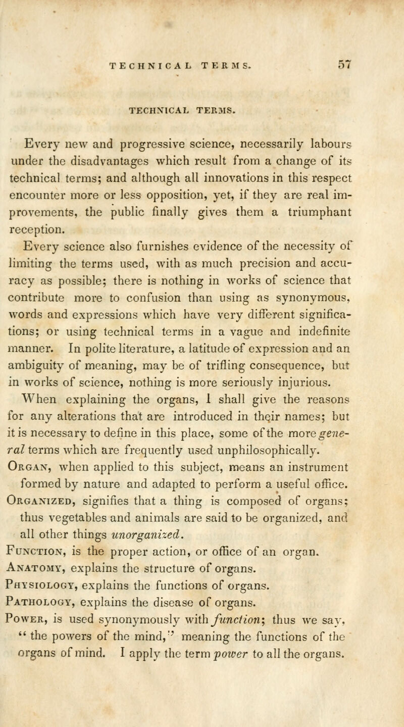 TECHNICAL TERMS. Every new and progressive science, necessarily labours under the disadvantages which result from a change of it? technical terms; and although all innovations in this respect encounter more or less opposition, yet, if they are real im- provements, the public finally gives them a triumphant reception. Every science also furnishes evidence of the necessity of limiting the terms used, with as much precision and accu- racy as possible; there is nothing in works of science that contribute more to confusion than using as synonymous, words and expressions which have very different significa- tions; or using technical terms in a vague and indefinite manner. In polite literature, a latitude of expression and an ambiguity of meaning, may be of trifling consequence, but in works of science, nothing is more seriously injurious. When explaining the organs, 1 shall give the reasons for any alterations that are introduced in their names; but it is necessary to define in this place, some of the more gene- ral terms which are frequently used unphilosophically. Organ, when applied to this subject, means an instrument formed by nature and adapted to perform a useful office. Organized, signifies that a thing is composed of organs; thus vegetables and animals are said to be organized, and all other things unorganized. Function, is the proper action, or office of an organ. Anatomy, explains the structure of organs. Physiology, explains the functions of organs. Pathology, explains the disease of organs. Power, is used synonymously with Junction; thus we say,  the powers of the mind,r? meaning the functions of the organs of mind. I apply the term potver to all the organs.