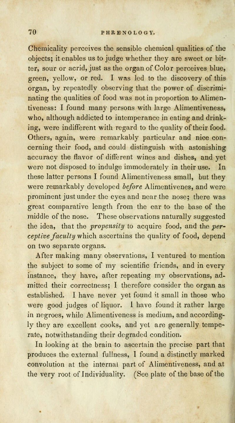 Chemicality perceives the sensible chemical qualities of the objects; it enables us to judge whether they are sweet or bit- ter, sour or acrid, just as the organ of Color perceives blue, green, yellow, or red. I was led to the discovery of this organ, by repeatedly observing that the power of discrimi- nating the qualities of food was not in proportion to Alimen- tiveness: I found many persons with large Alimentiveness, who, although addicted to intemperance in eating and drink- ing, were indifferent with regard to the quality of their food. Others, again, were remarkably particular and nice con- cerning their food, and could distinguish with astonishing accuracy the flavor of different wines and dishes, and yet were not disposed to indulge immoderately in their use. In these latter persons I found Alimentiveness small, but they were remarkably developed before Alimentivenes, and were prominent just under the eyes and near the nose; there was great comparative length from the ear to the base of the middle of the nose. These observations naturally suggested the idea, that the propensity to acquire food, and the per- ceptive faculty which ascertains the quality of food, depend on two separate organs. After making many observations, I ventured to mention the subject to some of my scientific friends, and in every instance, they have, after repeating my observations, ad- mitted their correctness; I therefore consider the organ as established. I have never yet found it small in those who were good judges of liquor. 1 have found it rather large in negroes, while Alimentiveness is medium, and according- ly they are excellent cooks, and yet are generally tempe- rate, notwithstanding their degraded condition. In looking at the brain to ascertain the precise part that produces the external fullness, I found a distinctly marked convolution at the internal part of Alimentiveness, and at the very root of Individuality. (See plate of the base of the