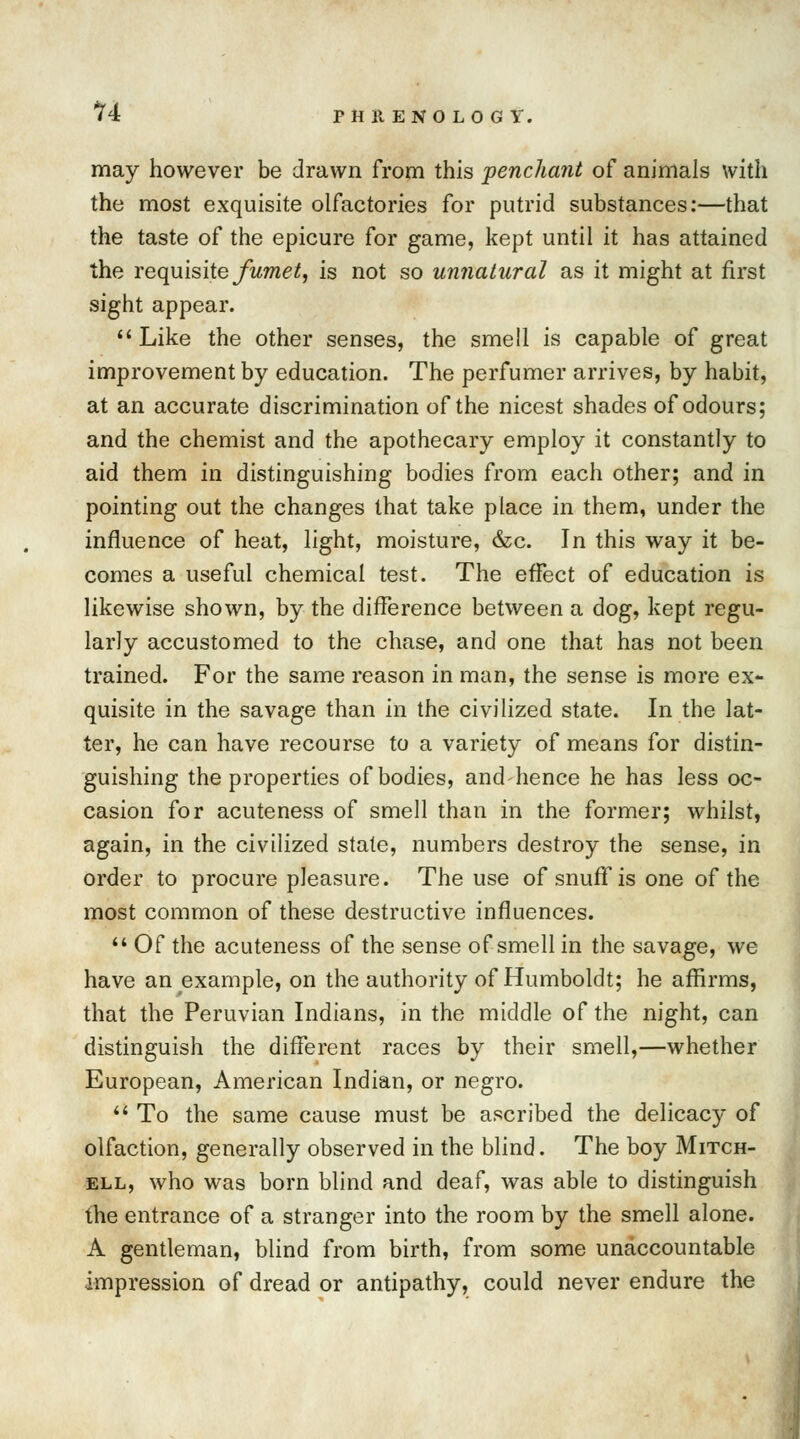 14 PH It EN0 LO G Y. may however be drawn from this penchant of animals with the most exquisite olfactories for putrid substances:—that the taste of the epicure for game, kept until it has attained the requisite fumet, is not so unnatural as it might at first sight appear. Like the other senses, the smell is capable of great improvement by education. The perfumer arrives, by habit, at an accurate discrimination of the nicest shades of odours; and the chemist and the apothecary employ it constantly to aid them in distinguishing bodies from each other; and in pointing out the changes that take place in them, under the influence of heat, light, moisture, &c. In this way it be- comes a useful chemical test. The effect of education is likewise shown, by the difference between a dog, kept regu- larly accustomed to the chase, and one that has not been trained. For the same reason in man, the sense is more ex- quisite in the savage than in the civilized state. In the lat- ter, he can have recourse to a variety of means for distin- guishing the properties of bodies, and hence he has less oc- casion for acuteness of smell than in the former; whilst, again, in the civilized state, numbers destroy the sense, in order to procure pleasure. The use of snuff is one of the most common of these destructive influences.  Of the acuteness of the sense of smell in the savage, we have an example, on the authority of Humboldt; he affirms, that the Peruvian Indians, in the middle of the night, can distinguish the different races by their smell,—whether European, American Indian, or negro.  To the same cause must be ascribed the delicacy of olfaction, generally observed in the blind. The boy Mitch- ell, who was born blind and deaf, was able to distinguish the entrance of a stranger into the room by the smell alone. A gentleman, blind from birth, from some unaccountable impression of dread or antipathy, could never endure the