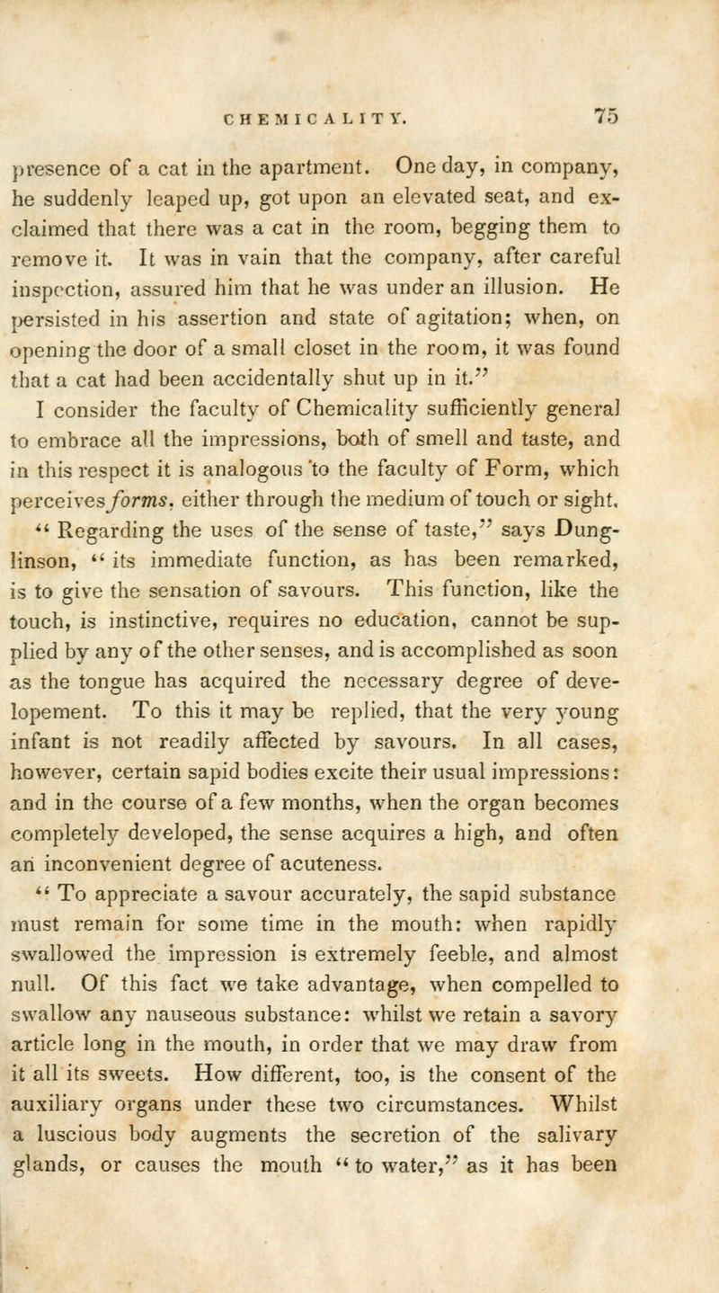presence of a cat in the apartment. One day, in company, he suddenly leaped up, got upon an elevated seat, and ex- claimed that there was a cat in the room, begging them to remove it. It was in vain that the company, after careful inspection, assured him that he was under an illusion. He persisted in his assertion and state of agitation; when, on opening the door of a small closet in the room, it was found that a cat had been accidentally shut up in it. I consider the faculty of Chemicality sufficiently general to embrace all the impressions, both of smell and taste, and in this respect it is analogous 'to the faculty of Form, which perceives/on/is, either through the medium of touch or sight,  Regarding the uses of the sense of taste, says Dung- Hnson,  its immediate function, as has been remarked, is to give the sensation of savours. This function, like the touch, is instinctive, requires no education, cannot be sup- plied by any of the other senses, and is accomplished as soon as the tongue has acquired the necessary degree of deve- lopement. To this it may be replied, that the very young infant is not readily affected by savours. In all cases, however, certain sapid bodies excite their usual impressions: and in the course of a few months, when the organ becomes completely developed, the sense acquires a high, and often an inconvenient degree of acuteness.  To appreciate a savour accurately, the sapid substance must remain for some time in the mouth: when rapidly swallowed the impression is extremely feeble, and almost null. Of this fact we take advantage, when compelled to swallow any nauseous substance: whilst we retain a savory article long in the mouth, in order that we may draw from it all its sweets. How different, too, is the consent of the auxiliary organs under these two circumstances. Whilst a luscious body augments the secretion of the salivary glands, or causes the mouth  to water, as it has been
