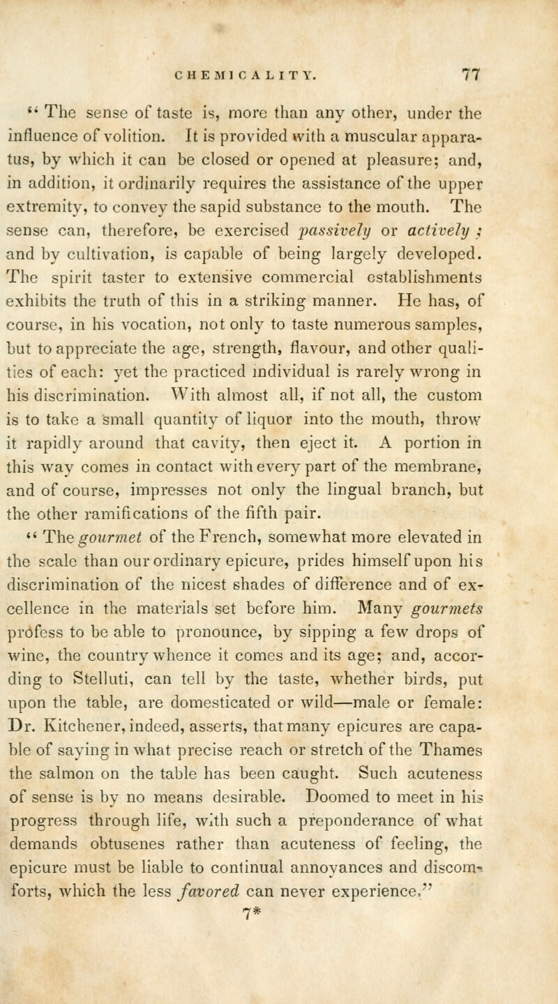 fi The sense of taste is, more than any other, under the influence of volition. It is provided with a muscular appara- tus, by which it can be closed or opened at pleasure; and, in addition, it ordinarily requires the assistance of the upper extremity, to convey the sapid substance to the mouth. The sense can, therefore, be exercised passively or actively ; and by cultivation, is capable of being largely developed. The spirit taster to extensive commercial establishments exhibits the truth of this in a striking manner. He has, of course, in his vocation, not only to taste numerous samples, but to appreciate the age, strength, flavour, and other quali- ties of each: yet the practiced individual is rarely wrong in his discrimination. With almost all, if not all, the custom is to take a small quantity of liquor into the mouth, throw it rapidly around that cavity, then eject it. A portion in this way comes in contact with every part of the membrane, and of course, impresses not only the lingual branch, but the other ramifications of the fifth pair.  The gourmet of the French, somewhat more elevated in the scale than our ordinary epicure, prides himself upon his discrimination of the nicest shades of difference and of ex^ cellence in the materials set before him. Many gourmets profess to be able to pronounce, by sipping a few drops of wine, the country whence it comes and its age; and, accor- ding to Stelluti, can tell by the taste, whether birds, put upon the table, are domesticated or wild—male or female: Dr. Kitchener, indeed, asserts, that many epicures are capa- ble of saying in what precise reach or stretch of the Thames the salmon on the table has been caught. Such acuteness of sense is by no means desirable. Doomed to meet in his progress through life, with such a preponderance of what demands obtusenes rather than acuteness of feeling, the epicure must be liable to continual annoyances and discom-- forts, which the less favored can never experience,' 7*