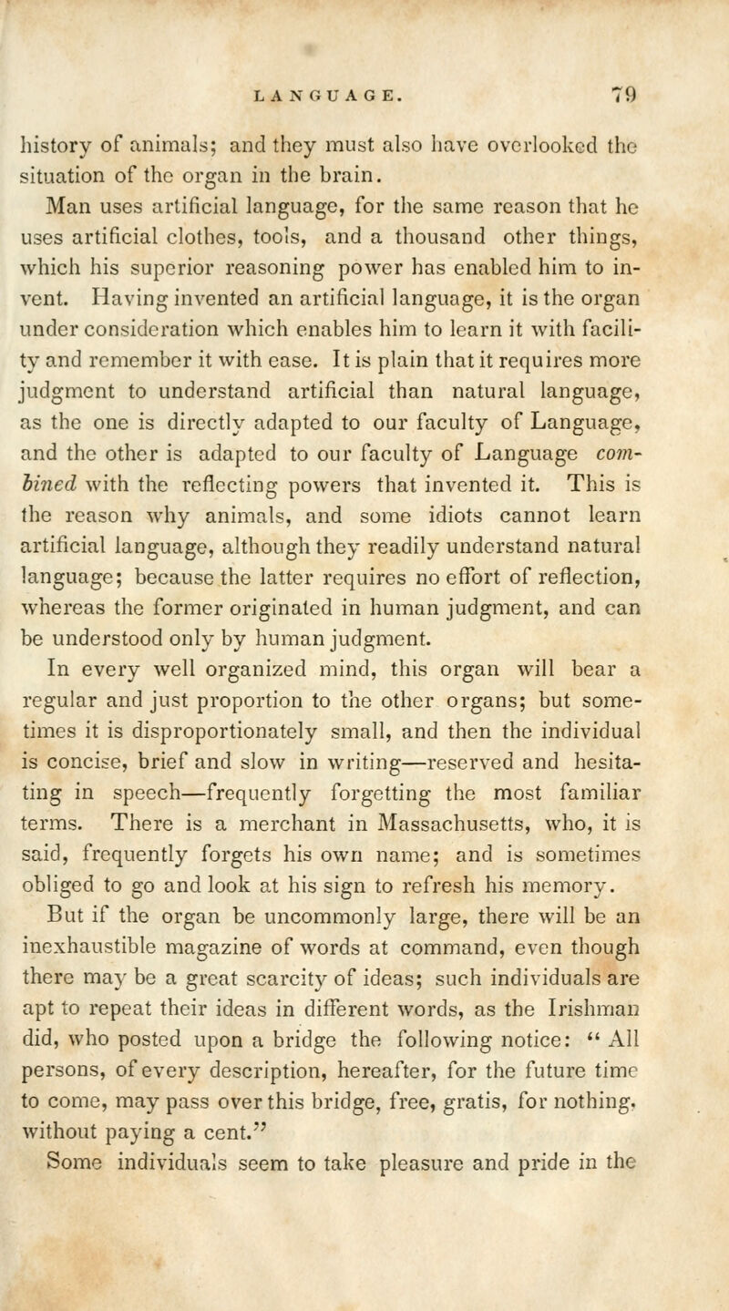 history of animals; and they must also have overlooked the situation of the organ in the brain. Man uses artificial language, for the same reason that he uses artificial clothes, tools, and a thousand other things, which his superior reasoning power has enabled him to in- vent. Having invented an artificial language, it is the organ under consideration which enables him to learn it with facili- ty and remember it with ease. It is plain that it requires more judgment to understand artificial than natural language, as the one is directly adapted to our faculty of Language, and the other is adapted to our faculty of Language com- bined with the reflecting powers that invented it. This is the reason why animals, and some idiots cannot learn artificial language, although they readily understand natural language; because the latter requires no effort of reflection, whereas the former originated in human judgment, and can be understood only by human judgment. In every well organized mind, this organ will bear a regular and just proportion to the other organs; but some- times it is disproportionately small, and then the individual is concise, brief and slow in writing—reserved and hesita- ting in speech—frequently forgetting the most familiar terms. There is a merchant in Massachusetts, who, it is said, frequently forgets his own name; and is sometimes obliged to go and look at his sign to refresh his memory. But if the organ be uncommonly large, there will be an inexhaustible magazine of words at command, even though there may be a great scarcity of ideas; such individuals are apt to repeat their ideas in different words, as the Irishman did, who posted upon a bridge the following notice:  All persons, of every description, hereafter, for the future time to come, may pass over this bridge, free, gratis, for nothing, without paying a cent. Some individuals seem to take pleasure and pride in the