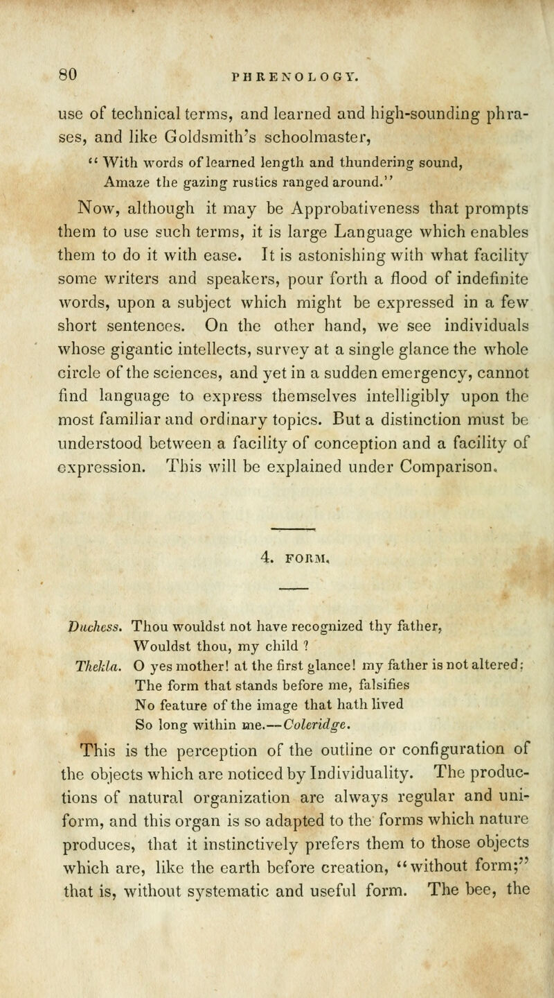 use of technical terms, and learned and high-sounding phra- ses, and like Goldsmith's schoolmaster,  With words of learned length and thundering sound, Amaze the gazing rustics ranged around. Now, although it may be Approbativeness that prompts them to use such terms, it is large Language which enables them to do it with ease. It is astonishing with what facility some writers and speakers, pour forth a flood of indefinite words, upon a subject which might be expressed in a few short sentences. On the other hand, we see individuals whose gigantic intellects, survey at a single glance the whole circle of the sciences, and yet in a sudden emergency, cannot find language to express themselves intelligibly upon the most familiar and ordinary topics. But a distinction must be understood between a facility of conception and a facility of expression. This will be explained under Comparison. Duchess. Thou wouldst not have recognized thy father, Wouldst thou, my child ? TkeJda. O yes mother! at the first glance! my father is not altered: The form that stands before me, falsifies No feature of the image that hath lived So long within me.—Coleridge. This is the perception of the outline or configuration of the objects which are noticed by Individuality. The produc- tions of natural organization are always regular and uni- form, and this organ is so adapted to the forms which nature produces, that it instinctively prefers them to those objects which are, like the earth before creation,  without form;7' that is, without systematic and useful form. The bee, the