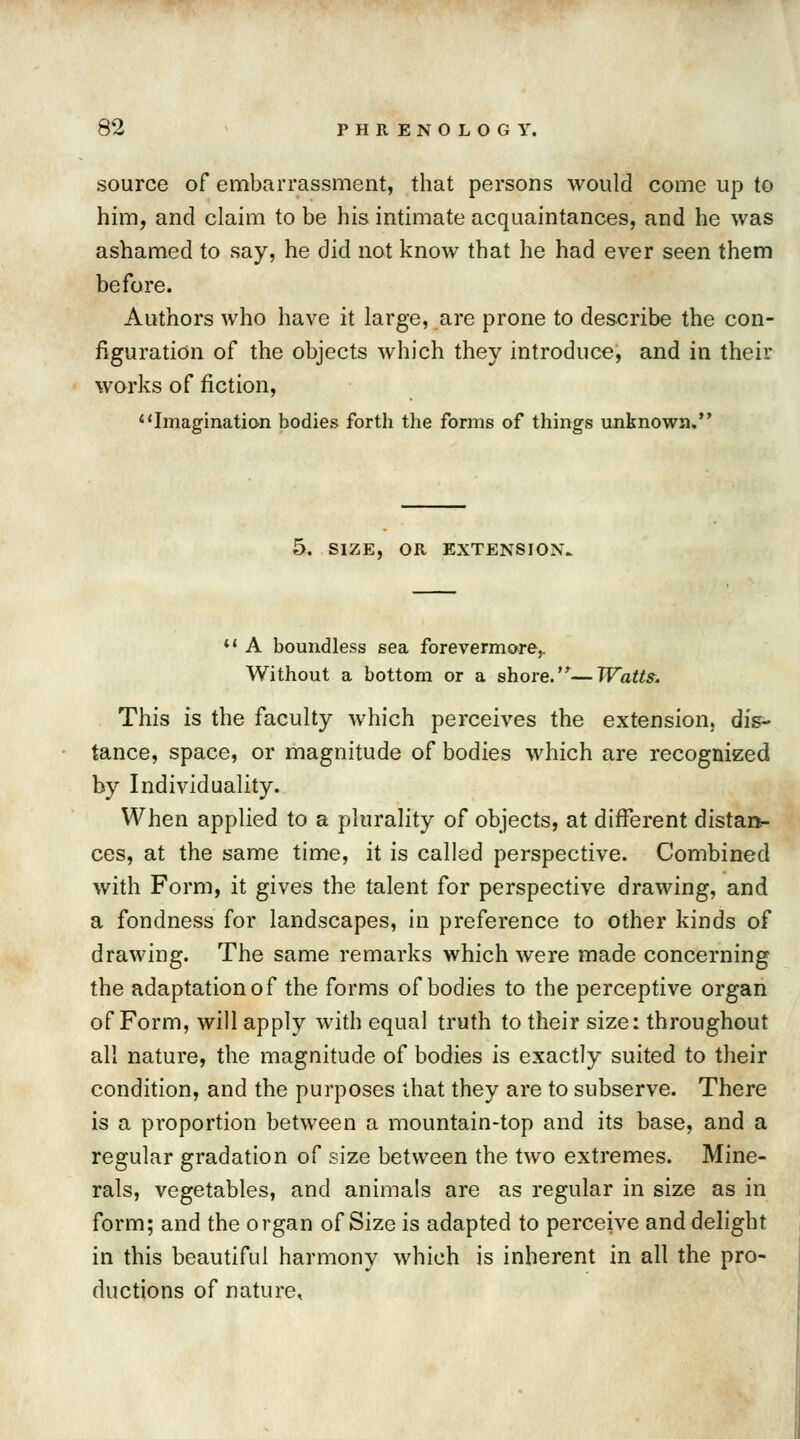 source of embarrassment, that persons would come up to him, and claim to be his intimate acquaintances, and he was ashamed to say, he did not know that he had ever seen them before. Authors who have it large, are prone to describe the con- figuration of the objects which they introduce, and in their works of fiction, Imagination bodies forth the forms of things unknown, 5. SIZE, OR EXTENSION. *' A boundless sea forevermore,. Without a bottom or a shore.—Watts. This is the faculty which perceives the extension, dis- tance, space, or magnitude of bodies which are recognized by Individuality. When applied to a plurality of objects, at different distan- ces, at the same time, it is called perspective. Combined with Form, it gives the talent for perspective drawing, and a fondness for landscapes, in preference to other kinds of drawing. The same remarks which were made concerning the adaptation of the forms of bodies to the perceptive organ of Form, will apply with equal truth to their size: throughout all nature, the magnitude of bodies is exactly suited to their condition, and the purposes that they are to subserve. There is a proportion between a mountain-top and its base, and a regular gradation of size between the two extremes. Mine- rals, vegetables, and animals are as regular in size as in form; and the organ of Size is adapted to perceive and delight in this beautiful harmony which is inherent in all the pro- ductions of nature,