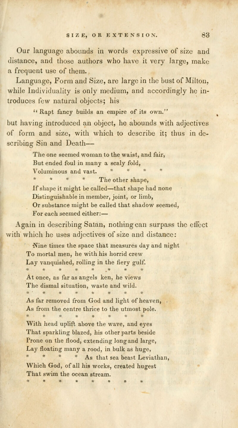 Our language abounds in words expressive of size and distance, and those authors who have it very large, make a frequent use of them.. Language, Form and Size, are large in the bust of Milton, while Individuality is only medium, and accordingly he in- troduces few natural objects; his  Rapt fancy builds an empire of its own. but having introduced an object, he abounds with adjectives of form and size, with which to describe it; thus in de- scribing Sin and Death— The one seemed woman to the waist, and fair, But ended foul in many a scaly fold, Voluminous and vast. * * * * * * * * The other shape, If shape it might be called—that shape had none Distinguishable in member, joint, or limb, Or substance might be called that shadow seemed, For each seemed either:— Again in describing Satan, nothing can surpass the effect with which he uses adjectives of size and distance: Nine times the space that measures day and night To mortal men, he with his horrid crew Lay vanquished, rolling in the fiery gulf. At once, as far as angels ken, he views The dismal situation, waste and wild. As far removed from God and light of heaven, As from the centre thrice to the utmost pole. With head uplift above the wave, and eyes That sparkling blazed, his other parts beside Prone on the flood, extending long and large, Lay floating many a rood, in bulk as huge, * * * * As that sea beast Leviathan, Which God, of all his works, created hugest That swim the ocean stream.