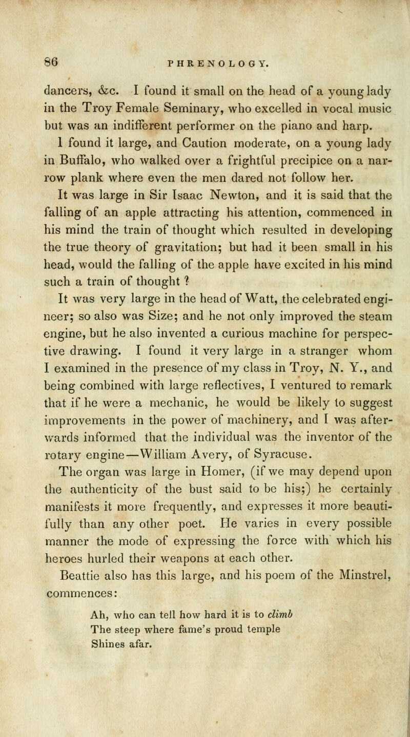 dancers, &c. I found it small on the head of a young lady in the Troy Female Seminary, who excelled in vocal music but was an indifferent performer on the piano and harp. 1 found it large, and Caution moderate, on a young lady in Buffalo, who walked over a frightful precipice on a nar- row plank where even the men dared not follow her. It was large in Sir Isaac Newton, and it is said that the falling of an apple attracting his attention, commenced in his mind the train of thought which resulted in developing the true theory of gravitation; but had it been small in his head, would the falling of the apple have excited in his mind such a train of thought % It was very large in the head of Watt, the celebrated engi- neer; so also was Size; and he not only improved the steam engine, but he also invented a curious machine for perspec- tive drawing. I found it very large in a stranger whom I examined in the presence of my class in Troy, N. Y., and being combined with large reflectives, I ventured to remark that if he were a mechanic, he would be likely to suggest improvements in the power of machinery, and I was after- wards informed that the individual was the inventor of the rotary engine—William Avery, of Syracuse. The organ was large in Homer, (if we may depend upon the authenticity of the bust said to be his;) he certainly manifests it more frequently, and expresses it more beauti- fully than any other poet. He varies in every possible manner the mode of expressing the force with which his heroes hurled their weapons at each other. Beattie also has this large, and his poem of the Minstrel, commences : Ah, who can tell how hard it is to climb The steep where fame's proud temple Shines afar.