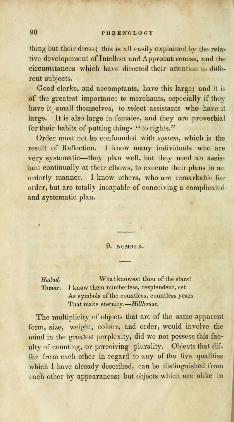 thing but their dress; this is all easily explained by the rela- tive developement of Intellect and Approbativeness, and the circumstances which have directed their attention to diffe- rent subjects. Good clerks, and accomptants, have this large; and it is of the greatest importance to merchants, especially if they have it small themselves, to select assistants who have it large. It is also large in females, and they are proverbial for their habits of putting things  to rights. Order must not be confounded with system, which is the result of Reflection. I know many individuals who are very systematic—they plan well, but they need an assis- tant continually at their elbows, to execute their plans in an orderly manner. I know others, who are remarkable for order, but are totally incapable of conceiving a complicated and systematic plan. 9. NUMBER. Hadad. What knovvest thou of the stars? Tamar. I know them numberless, resplendent, set As symbols of the countless, countless years That make eternity.—Hillhouse. The multiplicity of objects that are of the same apparent form, size, weight, colour, and order, would involve the mind in the greatest perplexity, did we not possess this fac- ulty of counting, or perceiving plurality. Objects that dif- fer from each other in regard to any of the five qualities which 1 have already described, can be distinguished from each other by appearances; but objects which are alike in