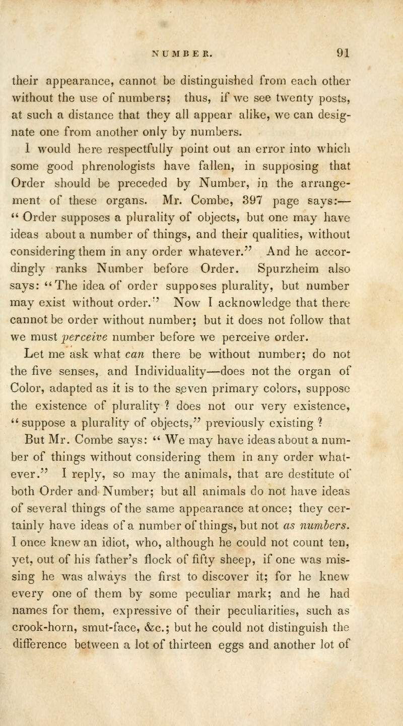 their appearance, cannot be distinguished from each other without the use of numbers; thus, if we see twenty posts, at such a distance that they all appear alike, we can desig- nate one from another only by numbers. 1 would here respectfully point out an error into which some good phrenologists have fallen, in supposing that Order should be preceded by Number, in the arrange- ment of these organs. Mr. Combe, 397 page says:—  Order supposes a plurality of objects, but one may have ideas about a number of things, and their qualities, without considering them in any order whatever. And he accor- dingly ranks Number before Order. Spurzheim also says: The idea of order supposes plurality, but number may exist without order.1' Now I acknowledge that there cannot be order without number; but it does not follow that we must perceive number before we perceive order. Let me ask what can there be without number; do not the five senses, and Individuality—does not the organ of Color, adapted as it is to the seven primary colors, suppose the existence of plurality 1 does not our very existence, suppose a plurality of objects, previously existing % But Mr. Combe says:  We may have ideas about a num- ber of things without considering them in any order what- ever. I reply, so may the animals, that are destitute of both Order and Number; but all animals do not have ideas of several things of the same appearance at once; they cer- tainly have ideas of a number of things, but not as numbers. I once knew an idiot, who, although he could not count ten, yet, out of his father's flock of fifty sheep, if one was mis- sing he was always the first to discover it; for he knew every one of them by some peculiar mark; and he had names for them, expressive of their peculiarities, such as crook-horn, smut-face, &c; but he could not distinguish the difference between a lot of thirteen eggs and another lot of