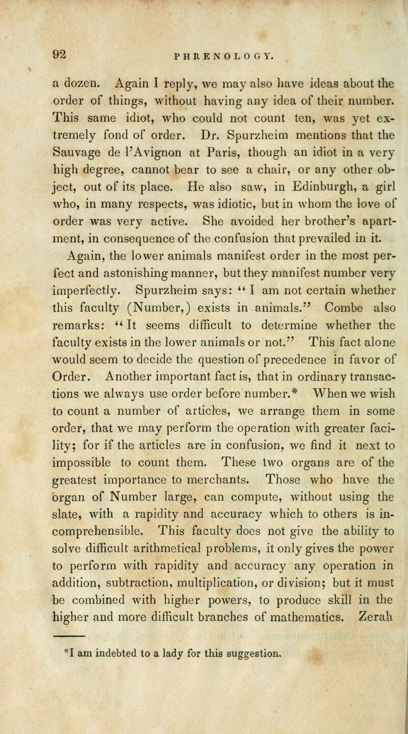 a dozen. Again I reply, we may also have ideas about the order of things, without having any idea of their number. This same idiot, who could not count ten, was yet ex- tremely fond of order. Dr. Spurzheim mentions that the Sauvage de I'Avignon at Paris, though an idiot in a very high degree, cannot bear to see a chair, or any other ob- ject, out of its place. He also saw, in Edinburgh, a girl who, in many respects, was idiotic, but in whom the love of order was very active. She avoided her brother's apart- ment, in consequence of the confusion that prevailed in it. Again, the lower animals manifest order in the most per- fect and astonishing manner, but they manifest number very imperfectly. Spurzheim says:  I am not certain whether this faculty (Number,) exists in animals. Combe also remarks:  It seems difficult to determine whether the faculty exists in the lower animals or not/' This fact alone would seem to decide the question of precedence in favor of Order. Another important fact is, that in ordinary transac- tions we always use order before number.* When we wish to count a number of articles, we arrange them in some order, that we may perform the operation with greater faci- lity; for if the articles are in confusion, we find it next to impossible to count them. These two organs are of the greatest importance to merchants. Those who have the organ of Number large, can compute, without using the slate, with a rapidity and accuracy which to others is in- comprehensible. This faculty does not give the ability to solve difficult arithmetical problems, it only gives the power to perform with rapidity and accuracy any operation in addition, subtraction, multiplication, or division; but it must be combined with higher powers, to produce skill in the higher and more difficult branches of mathematics. Zerah. *I am indebted to a lady for this suggestion.