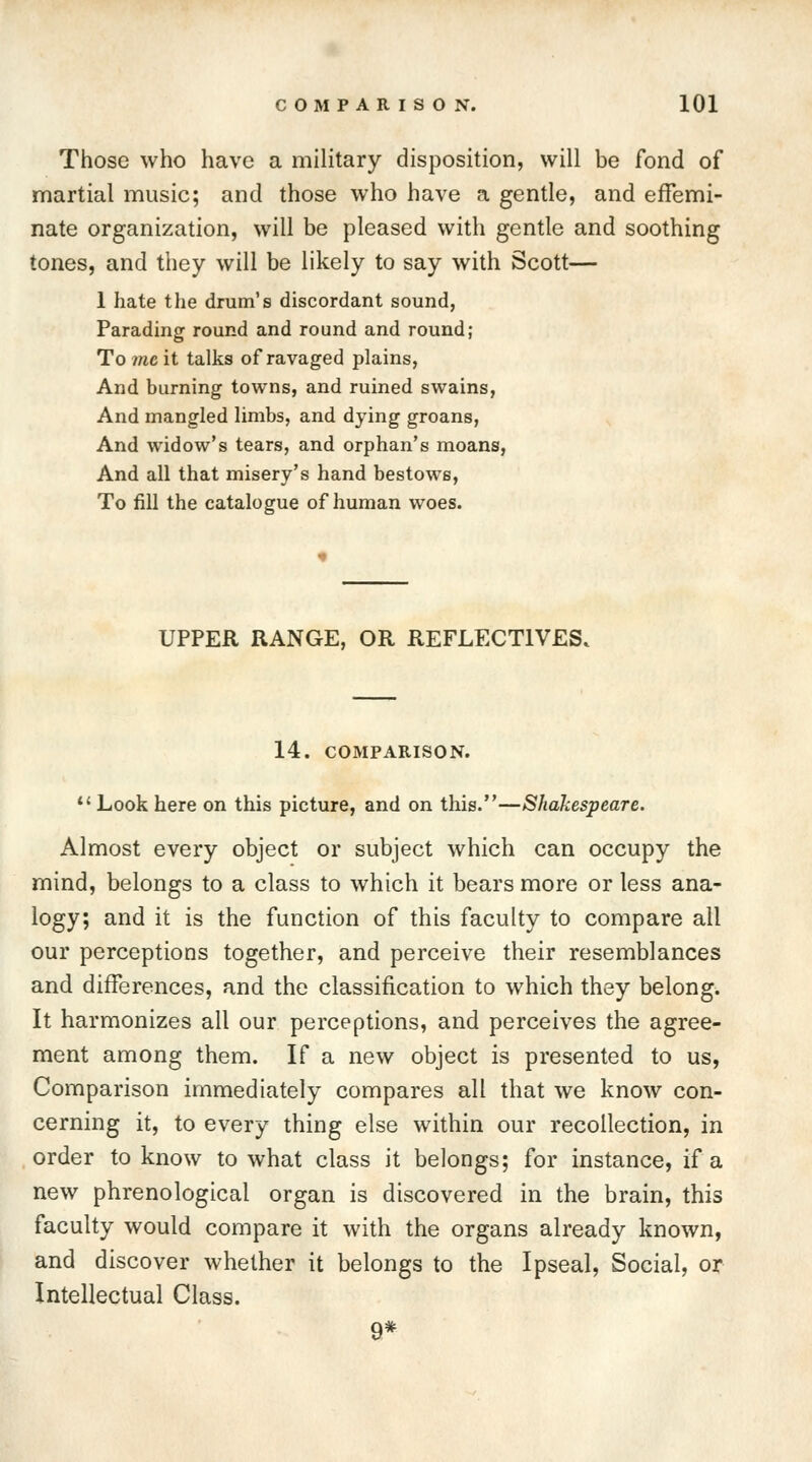 Those who have a military disposition, will be fond of martial music; and those who have a gentle, and effemi- nate organization, will be pleased with gentle and soothing tones, and they will be likely to say with Scott— 1 hate the drum's discordant sound, Parading round and round and round; To me it talks of ravaged plains, And burning towns, and ruined swains, And mangled limbs, and dying groans, And widow's tears, and orphan's moans, And all that misery's hand bestows, To fill the catalogue of human woes. UPPER RANGE, OR REFLECT1VES. 14. COMPARISON. Look here on this picture, and on this.—Shakespeare. Almost every object or subject which can occupy the mind, belongs to a class to which it bears more or less ana- logy; and it is the function of this faculty to compare all our perceptions together, and perceive their resemblances and differences, and the classification to which they belong. It harmonizes all our perceptions, and perceives the agree- ment among them. If a new object is presented to us, Comparison immediately compares all that we know con- cerning it, to every thing else within our recollection, in order to know to what class it belongs; for instance, if a new phrenological organ is discovered in the brain, this faculty would compare it with the organs already known, and discover whether it belongs to the Ipseal, Social, or Intellectual Class. 9*