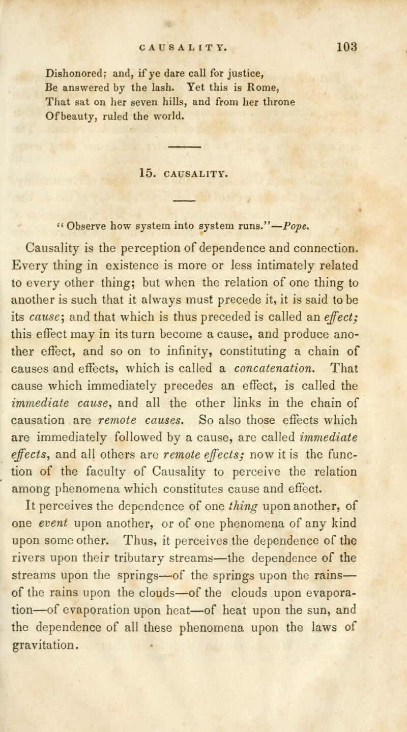 Dishonored; and, if ye dare call for justice, Be answered by the lash. Yet this is Rome, That sat on her seven hills, and from her throne Of beauty, ruled the world. 15. CAUSALITY.  Observe how system into system runs.—Pope. Causality is the perception of dependence and connection. Every thing in existence is more or less intimately related to every other thing; but when the relation of one thing to another is such that it always must precede it, it is said to be its cause; and that which is thus preceded is called an effect; this effect may in its turn become a cause, and produce ano- ther effect, and so on to infinity, constituting a chain of causes and effects, which is called a concatenation. That cause which immediately precedes an effect, is called the immediate cause, and all the other links in the chain of causation are remote causes. So also those effects which are immediately followed by a cause, are called immediate effects, and all others are remote effects; now it is the func- tion of the faculty of Causality to perceive the relation among phenomena which constitutes cause and effect. It perceives the dependence of one thing upon another, of one event upon another, or of one phenomena of any kind upon some other. Thus, it perceives the dependence of the rivers upon their tributary streams—the dependence of the streams upon the springs—of the springs upon the rains— of the rains upon the clouds—of the clouds upon evapora- tion—of evaporation upon heat—of heat upon the sun, and the dependence of all these phenomena upon the laws of gravitation.