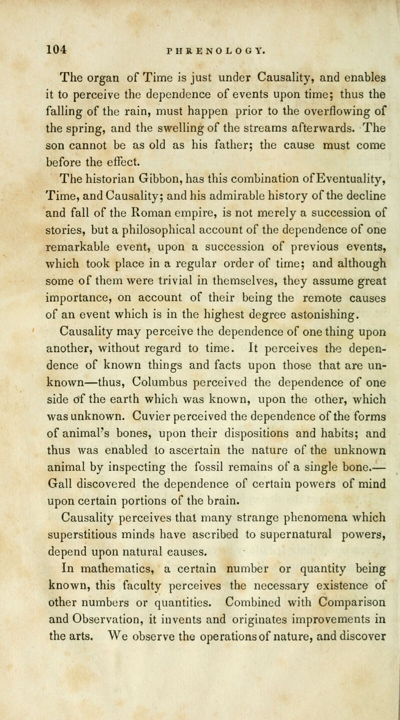 The organ of Time is just under Causality, and enables it to perceive the dependence of events upon time; thus the falling of the rain, must happen prior to the overflowing of the spring, and the swelling of the streams afterwards. The son cannot be as old as his father; the cause must come before the effect. The historian Gibbon, has this combination of Eventuality, Time, and Causality; and his admirable history of the decline and fall of the Roman empire, is not merely a succession of stories, but a philosophical account of the dependence of one remarkable event, upon a succession of previous events, which took place in a regular order of time; and although some of them were trivial in themselves, they assume great importance, on account of their being the remote causes of an event which is in the highest degree astonishing. Causality may perceive the dependence of one thing upon another, without regard to time. It perceives the depen- dence of known things and facts upon those that are un- known—thus, Columbus perceived the dependence of one side of the earth which was known, upon the other, which was unknown. Cuvier perceived the dependence of the forms of animal's bones, upon their dispositions and habits; and thus was enabled to ascertain the nature of the unknown animal by inspecting the fossil remains of a single bone.— Gall discovered the dependence of certain powers of mind upon certain portions of the brain. Causality perceives that many strange phenomena which superstitious minds have ascribed to supernatural powers, depend upon natural causes. In mathematics, a certain number or quantity being known, this faculty perceives the necessary existence of other numbers or quantities. Combined with Comparison and Observation, it invents and originates improvements in the arts. We observe the operations of nature, and discover