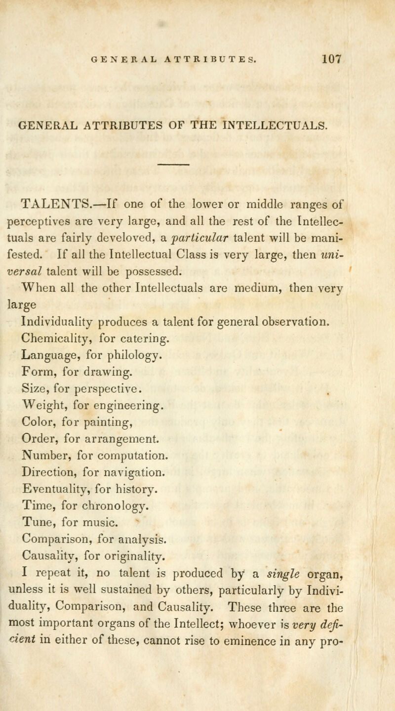 GENERAL ATTRIBUTES OF THE INTELLECTUALS. TALENTS.—If one of the lower or middle ranges of perceptives are very large, and all the rest of the Intellec- tuals are fairly develoved, a particular talent will be mani- fested. If all the Intellectual Class is very large, then uni- versal talent will be possessed. When all the other Intellectuals are medium, then very large Individuality produces a talent for general observation. Chemicality, for catering. Language, for philology. Form, for drawing. Size, for perspective. Weight, for engineering. Color, for painting, Order, for arrangement. Number, for computation. Direction, for navigation. Eventuality, for history. Time, for chronology. Tune, for music. Comparison, for analysis. Causality, for originality. I repeat it, no talent is produced by a single organ, unless it is well sustained by others, particularly by Indivi- duality, Comparison, and Causality. These three are the most important organs of the Intellect; whoever is very defi- cient in either of these, cannot rise to eminence in any pro-