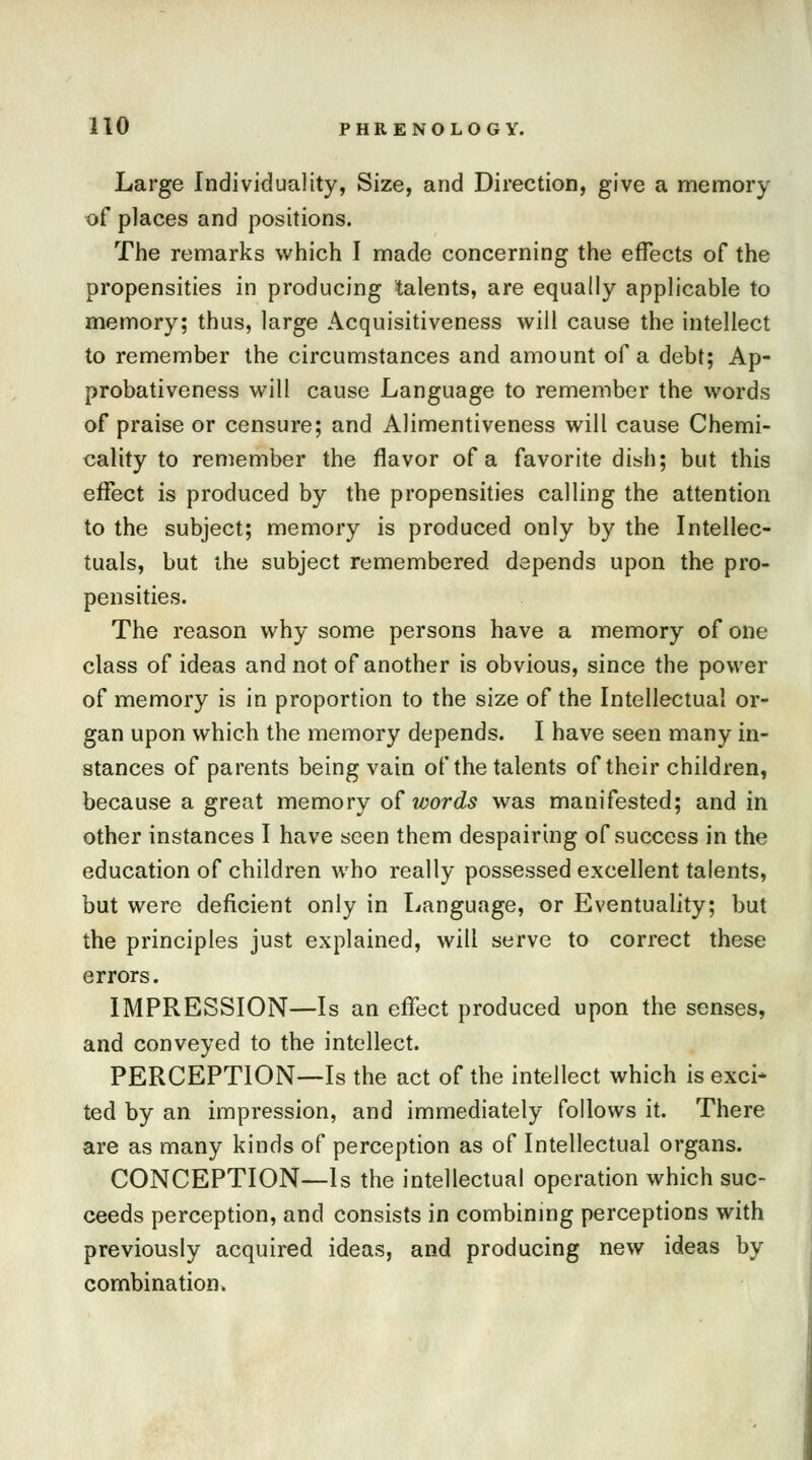 Large Individuality, Size, and Direction, give a memory of places and positions. The remarks which I made concerning the effects of the propensities in producing lalents, are equally applicable to memory; thus, large Acquisitiveness will cause the intellect to remember the circumstances and amount of a debt; Ap- probativeness will cause Language to remember the words of praise or censure; and Alimentiveness will cause Chemi- cality to remember the flavor of a favorite dish; but this effect is produced by the propensities calling the attention to the subject; memory is produced only by the Intellec- tuals, but the subject remembered depends upon the pro- pensities. The reason why some persons have a memory of one class of ideas and not of another is obvious, since the power of memory is in proportion to the size of the Intellectual or- gan upon which the memory depends. I have seen many in- stances of parents being vain of the talents of their children, because a great memory of words was manifested; and in other instances I have seen them despairing of success in the education of children who really possessed excellent talents, but were deficient only in Language, or Eventuality; but the principles just explained, will serve to correct these errors. IMPRESSION—Is an effect produced upon the senses, and conveyed to the intellect. PERCEPTION—Is the act of the intellect which is exci* ted by an impression, and immediately follows it. There are as many kinds of perception as of Intellectual organs. CONCEPTION—Is the intellectual operation which suc- ceeds perception, and consists in combining perceptions with previously acquired ideas, and producing new ideas by combination.