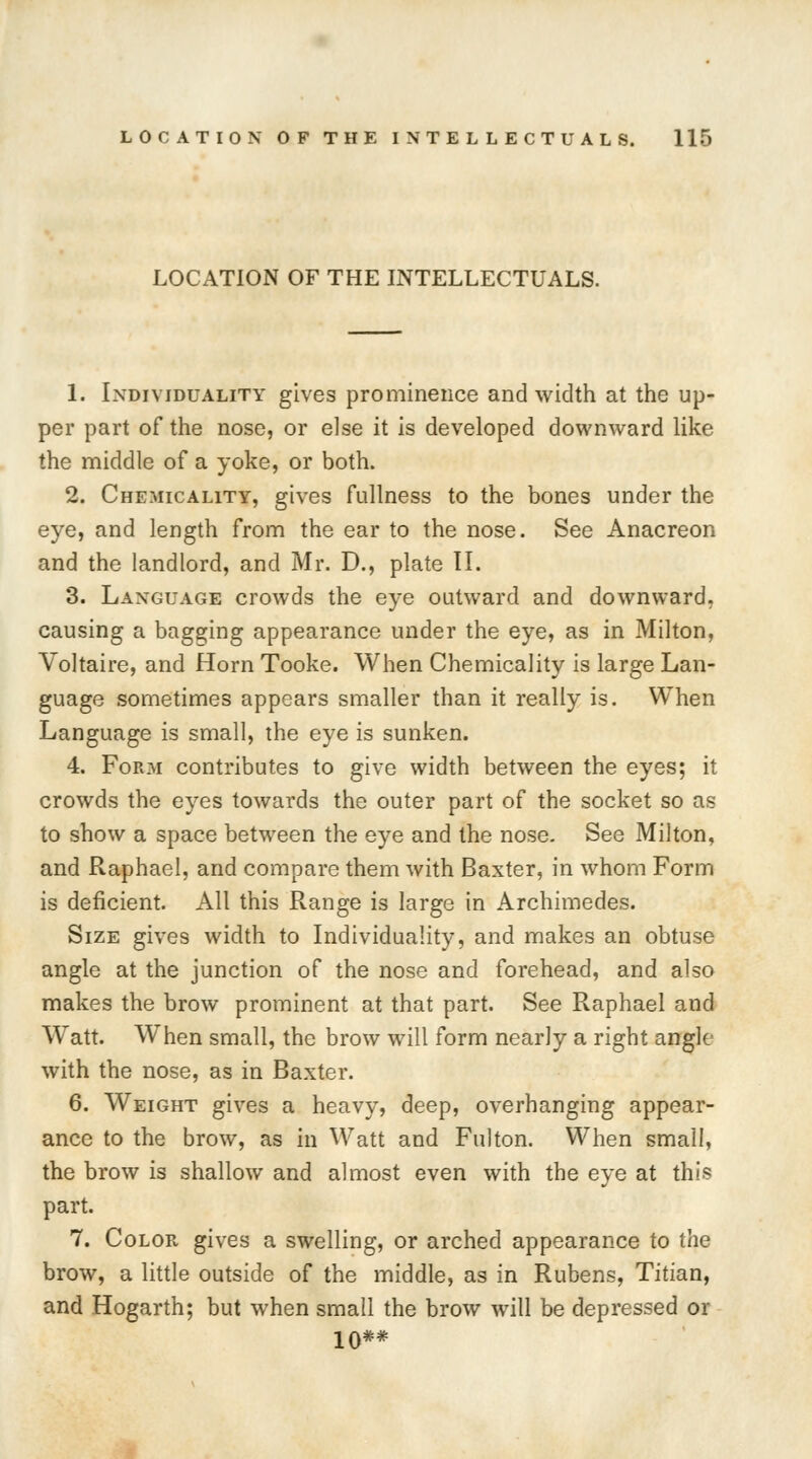 LOCATION OF THE INTELLECTUALS. 1. Individuality gives prominence and width at the up- per part of the nose, or else it is developed downward like the middle of a yoke, or both. 2. Chemicality, gives fullness to the bones under the eye, and length from the ear to the nose. See Anacreon and the landlord, and Mr. D., plate II. 3. Language crowds the eye outward and downward, causing a bagging appearance under the eye, as in Milton, Voltaire, and Horn Tooke. When Chemicality is large Lan- guage sometimes appears smaller than it really is. When Language is small, the eye is sunken. 4. F0R31 contributes to give width between the eyes; it crowds the eyes towards the outer part of the socket so as to show a space between the eye and the nose. See Milton, and Raphael, and compare them with Baxter, in whom Form is deficient. All this Range is large in Archimedes. Size gives width to Individuality, and makes an obtuse angle at the junction of the nose and forehead, and also makes the brow prominent at that part. See Raphael and Watt. When small, the brow will form nearly a right angle with the nose, as in Baxter. 6. Weight gives a heavy, deep, overhanging appear- ance to the brow, as in Watt and Fulton. When small, the brow is shallow and almost even with the eye at this part. 7. Color gives a swelling, or arched appearance to the brow, a little outside of the middle, as in Rubens, Titian, and Hogarth; but when small the brow will be depressed or 10**