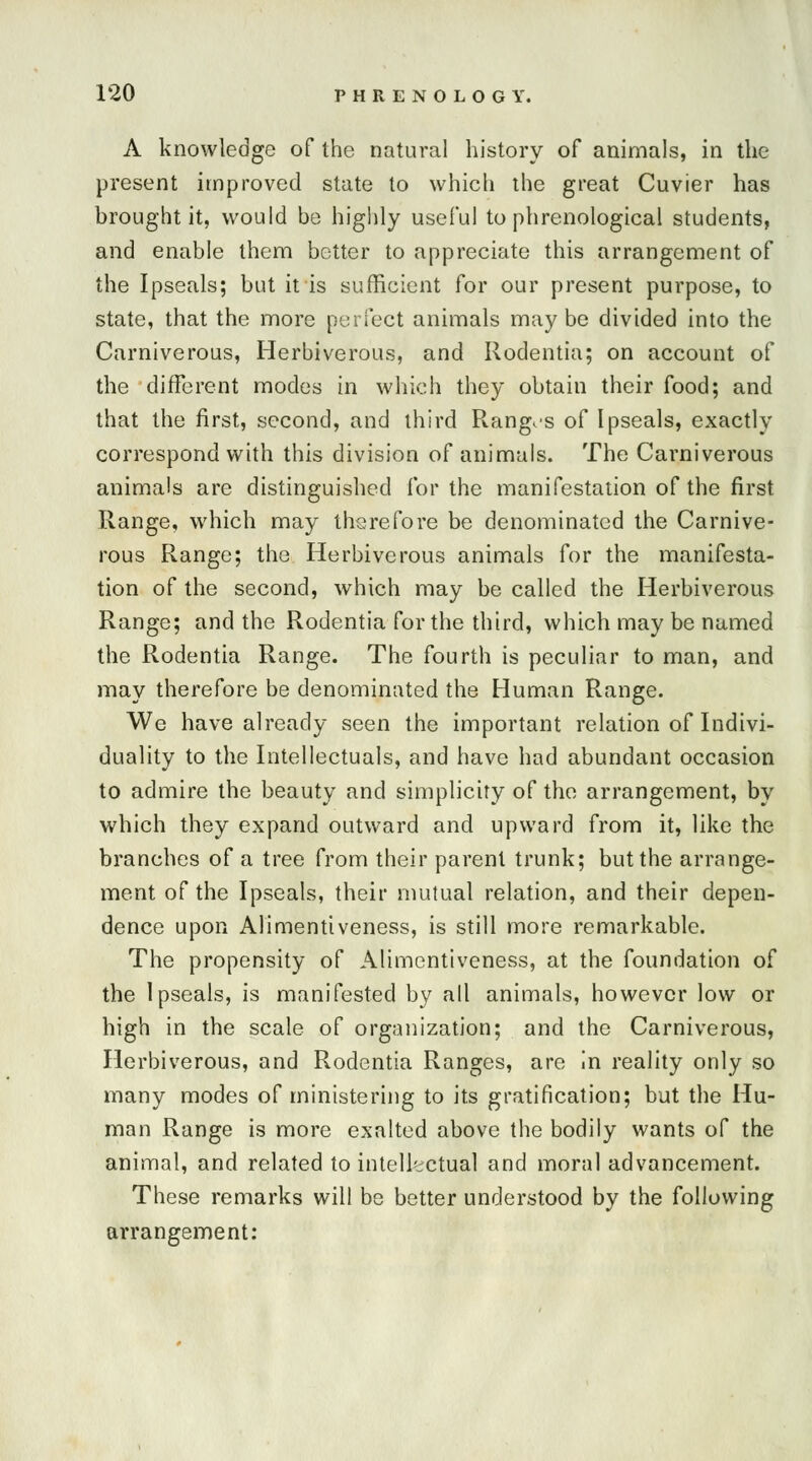 A knowledge of the natural history of animals, in the present improved state to which the great Cuvier has brought it, would be highly useful to phrenological students, and enable them better to appreciate this arrangement of the Ipseals; but it is sufficient for our present purpose, to state, that the more perfect animals maybe divided into the Carniverous, Herbivorous, and Rodentia; on account of the different modes in which they obtain their food; and that the first, second, and third Ranges of Ipseals, exactly correspond with this division of animals. The Carniverous animals are distinguished for the manifestation of the first Range, which may therefore be denominated the Carnive- rous Range; the Herbiverous animals for the manifesta- tion of the second, which may be called the Herbiverous Range; and the Rodentia for the third, which may be named the Rodentia Range. The fourth is peculiar to man, and may therefore be denominated the Human Range. We have already seen the important relation of Indivi- duality to the Intellectuals, and have had abundant occasion to admire the beauty and simplicity of the arrangement, by which they expand outward and upward from it, like the branches of a tree from their parent trunk; but the arrange- ment of the Ipseals, their mutual relation, and their depen- dence upon Alimentiveness, is still more remarkable. The propensity of Alimentiveness, at the foundation of the Ipseals, is manifested by all animals, however low or high in the scale of organization; and the Carniverous, Herbiverous, and Rodentia Ranges, are in reality only so many modes of ministering to its gratification; but the Hu- man Range is more exalted above the bodily wants of the animal, and related to intellectual and moral advancement. These remarks will be better understood by the following arrangement: