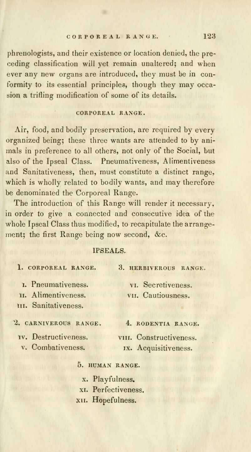 phrenologists, and their existence or location denied, the pre- ceding classification will yet remain unaltered; and when ever any new organs are introduced, they must be in con- formity to its essential principles, though they may occa- sion a trifling modification of some of its details. CORPOREAL RANGE. Air, food, and bodily preservation, are required by every organized being; these three wants are attended to by ani- mals in preference to all others, not only of the Social, but also of the Ipseal Class. Pneumativeness, Alimentiveness and Sanitativeness, then, must constitute a distinct range, which is wholly related to bodily wants, and may therefore be denominated the Corporeal Range. The introduction of this Range will render it necessary, in order to give a connected and consecutive idea of the whole Ipseal Class thus modified, to recapitulate the arrange- ment; the first Range being now second, &c. 1PSEALS. 1. CORPOREAL RANGE. 3. HERBIVEROUS RANGE. 1. Pneumativeness. vi. Secretiveness. ii. Alimentiveness. vn. Cautiousness. m. Sanitativeness. 2. CARNIVEROUS RANGE. 4. RODENTIA RANGE. iv. Destructiveness. vm. Constructiveness. v. Combativeness. ix. Acquisitiveness. 5. HUMAN RANGE. x. Playfulness. xi. Perfectiveness. xii. Hopefulness.