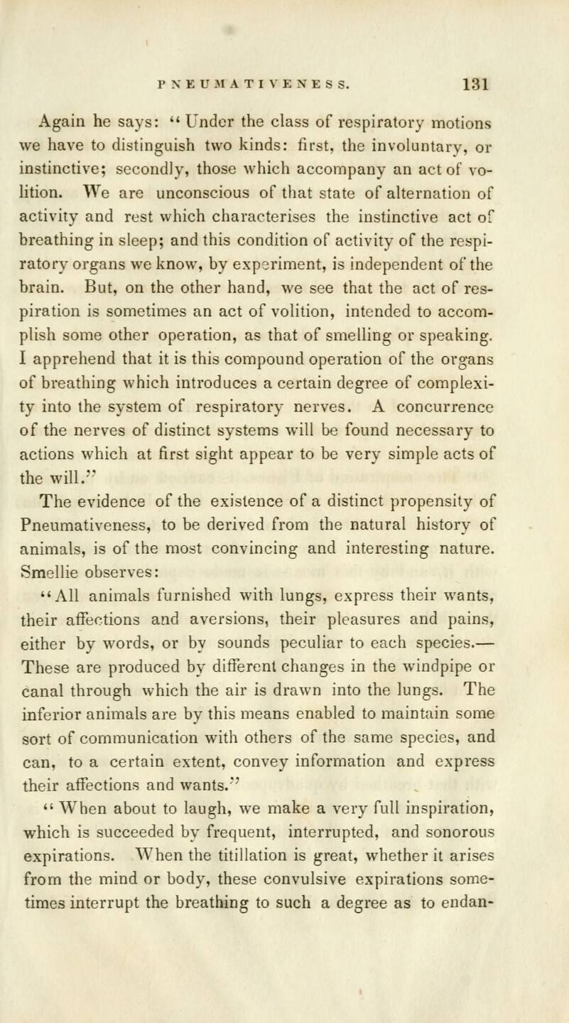 Again he says:  Under the class of respiratory motions we have to distinguish two kinds: first, the involuntary, or instinctive; secondly, those which accompany an act of vo- lition. We are unconscious of that state of alternation of activity and rest which characterises the instinctive act of breathing in sleep; and this condition of activity of the respi- ratory organs we know, by experiment, is independent of the brain. But, on the other hand, we see that the act of res- piration is sometimes an act of volition, intended to accom- plish some other operation, as that of smelling or speaking. I apprehend that it is this compound operation of the organs of breathing which introduces a certain degree of complexi- ty into the system of respiratory nerves. A concurrence of the nerves of distinct systems will be found necessary to actions which at first sight appear to be very simple acts of the will. The evidence of the existence of a distinct propensity of Pneumativeness, to be derived from the natural history of animals, is of the most convincing and interesting nature. Smellie observes: All animals furnished with lungs, express their wants, their affections and aversions, their pleasures and pains, either by words, or by sounds peculiar to each species.— These are produced by different changes in the windpipe or canal through which the air is drawn into the lungs. The inferior animals are by this means enabled to maintain some sort of communication with others of the same species, and can, to a certain extent, convey information and express their affections and wants.  When about to laugh, we make a very full inspiration, which is succeeded by frequent, interrupted, and sonorous expirations. When the titillation is great, whether it arises from the mind or body, these convulsive expirations some- times interrupt the breathing to such a degree as to endan-