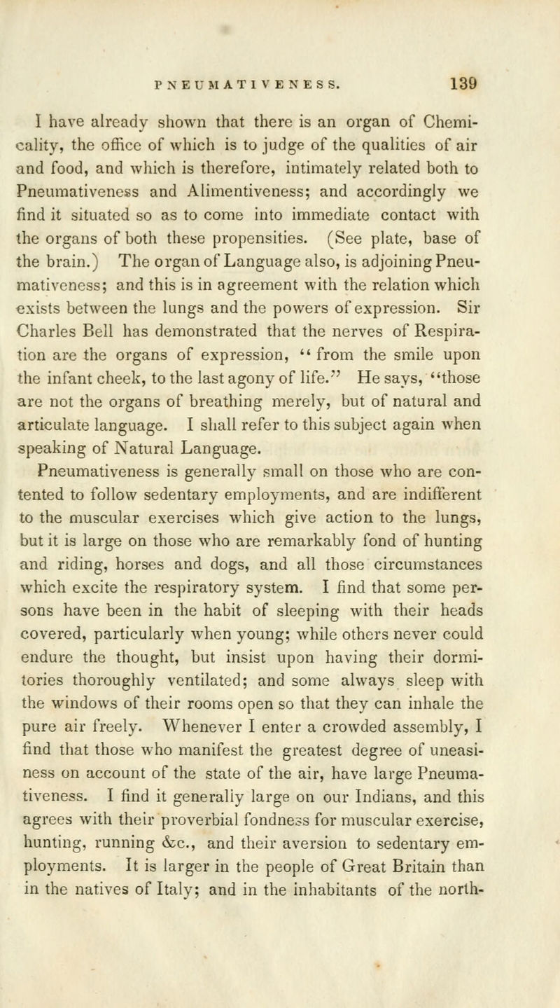 I have already shown that there is an organ of Chemi- cality, the office of which is to judge of the qualities of air and food, and which is therefore, intimately related both to Pneumativeness and Alimentiveness; and accordingly we find it situated so as to come into immediate contact with the organs of both these propensities. (See plate, base of the brain.) The organ of Language also, is adjoining Pneu- mativeness; and this is in agreement with the relation which exists between the lungs and the powers of expression. Sir Charles Bell has demonstrated that the nerves of Respira- tion are the organs of expression,  from the smile upon the infant cheek, to the last agony of life.*7 He says, those are not the organs of breathing merely, but of natural and articulate language. I shall refer to this subject again when speaking of Natural Language. Pneumativeness is generally small on those who are con- tented to follow sedentary employments, and are indifferent to the muscular exercises which give action to the lungs, but it is large on those who are remarkably fond of hunting and riding, horses and dogs, and all those circumstances which excite the respiratory system. I find that some per- sons have been in the habit of sleeping with their heads covered, particularly when young; while others never could endure the thought, but insist upon having their dormi- tories thoroughly ventilated; and some always sleep with the windows of their rooms open so that they can inhale the pure air freely. Whenever I enter a crowded assembly, I find that those who manifest the greatest degree of uneasi- ness on account of the state of the air, have large Pneuma- tiveness. I find it generaliy large on our Indians, and this agrees with their proverbial fondness for muscular exercise, hunting, running &c, and their aversion to sedentary em- ployments. It is larger in the people of Great Britain than in the natives of Italy; and in the inhabitants of the north-