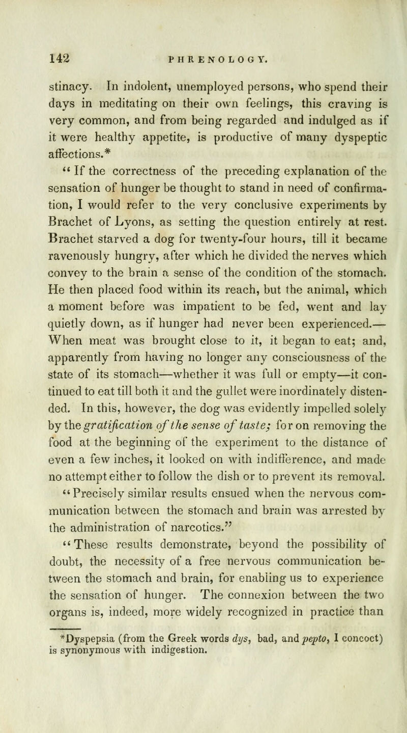 stinacy. In indolent, unemployed persons, who spend their days in meditating on their own feelings, this craving is very common, and from being regarded and indulged as if it were healthy appetite, is productive of many dyspeptic affections.*  If the correctness of the preceding explanation of the sensation of hunger be thought to stand in need of confirma- tion, I would refer to the very conclusive experiments by Brachet of Lyons, as setting the question entirely at rest. Brachet starved a dog for twenty-four hours, till it became ravenously hungry, after which he divided the nerves which convey to the brain a sense of the condition of the stomach. He then placed food within its reach, but the animal, which a moment before was impatient to be fed, went and lay quietly down, as if hunger had never been experienced.— When meat was brought close to it, it began to eat; and, apparently from having no longer any consciousness of the state of its stomach—whether it was full or empty—it con- tinued to eat till both it and the gullet were inordinately disten- ded. In this, however, the dog was evidently impelled solely by the gratification of the sense of taste; for on removing the food at the beginning of the experiment to the distance of even a few inches, it looked on with indifference, and made no attempt either to follow the dish or to prevent its removal. Precisely similar results ensued when the nervous com- munication between the stomach and brain was arrested by the administration of narcotics. These results demonstrate, beyond the possibility of doubt, the necessity of a free nervous communication be- tween the stomach and brain, for enabling us to experience the sensation of hunger. The connexion between the two organs is, indeed, more widely recognized in practice than * Dyspepsia (from the Greek words dys, bad, and pepto, I concoct) is synonymous with indigestion.